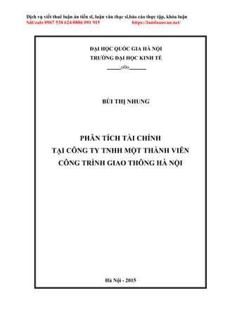 Hà Nội - 2015
Dịch vụ viết thuê luận án tiến sĩ, luận văn thạc sĩ,báo cáo thực tập, khóa luận
Sdt/zalo 0967 538 624/0886 091 915 https://lamluanvan.net/
ĐẠI HỌC QUỐC GIA HÀ NỘI
TRƯỜNG ĐẠI HỌC KINH TẾ
o0o
BÙI THỊ NHUNG
PHÂN TÍCH TÀI CHÍNH
TẠI CÔNG TY TNHH MỘT THÀNH VIÊN
CÔNG TRÌNH GIAO THÔNG HÀ NỘI
 