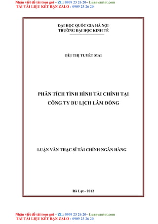 Nhận viết đề tài trọn gói – ZL: 0909 23 26 20– Luanvantot.com
TẢI TÀI LIỆU KẾT BẠN ZALO : 0909 23 26 20
Nhận viết đề tài trọn gói – ZL: 0909 23 26 20– Luanvantot.com
TẢI TÀI LIỆU KẾT BẠN ZALO : 0909 23 26 20
ĐẠI HỌC QUỐC GIA HÀ NỘI
TRƯỜNG ĐẠI HỌC KINH TẾ
BÙI THỊ TUYẾT MAI
PHÂN TÍCH TÌNH HÌNH TÀI CHÍNH TẠI
CÔNG TY DU LỊCH LÂM ĐỒNG
LUẬN VĂN THẠC SĨ TÀI CHÍNH NGÂN HÀNG
Đà Lạt - 2012
 