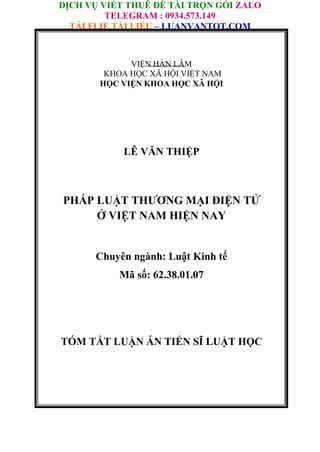 DỊCH VỤ VIẾT THUÊ ĐỀ TÀI TRỌN GÓI ZALO
TELEGRAM : 0934.573.149
TẢI FLIE TÀI LIỆU – LUANVANTOT.COM
VIỆN HÀN LÂM
KHOA HỌC XÃ HỘI VIỆT NAM
HỌC VIỆN KHOA HỌC XÃ HỘI
LÊ VĂN THIỆP
LÊ VĂN THIỆP
PHÁP LUẬT THƯƠNG MẠI ĐIỆN TỬ
Ở VIỆT NAM HIỆN NAY
Chuyên ngành: Luật Kinh tế
Mã số: 62.38.01.07
TÓM TẮT LUẬN ÁN TIẾN SĨ LUẬT HỌC
 