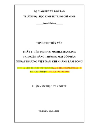 BỘ GIÁO DỤC VÀ ĐÀO TẠO
TRƯỜNG ĐẠI HỌC KINH TẾ TP. HỒ CHÍ MINH

TỐNG THỊ THÙY VÂN
PHÁT TRIỂN DỊCH VỤ MOBILE BANKING
TẠI NGÂN HÀNG THƯƠNG MẠI CỔ PHẦN
NGOẠI THƯƠNG VIỆT NAM CHI NHÁNH LÂM ĐỒNG
DỊCH VỤ VIẾT THUÊ ĐỀ TÀI TRỌN GÓI ZALO TELEGRAM : 0934 536 149
TẢI FLIE TÀI LIỆU – TRANGLUANVAN.COM
LUẬN VĂN THẠC SỸ KINH TẾ
TP. Hồ Chí Minh - 2022
 