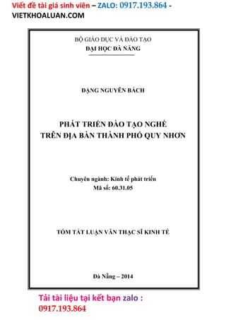 Viết đề tài giá sinh viên – ZALO: 0917.193.864 -
VIETKHOALUAN.COM
Tải tài liệu tại kết bạn zalo :
0917.193.864
BỘ GIÁO DỤC VÀ ĐÀO TẠO
ĐẠI HỌC ĐÀ NẴNG
ĐẶNG NGUYÊN BÁCH
PHÁT TRIỂN ĐÀO TẠO NGHỀ
TRÊN ĐỊA BÀN THÀNH PHỐ QUY NHƠN
Chuyên ngành: Kinh tế phát triển
Mã số: 60.31.05
TÓM TẮT LUẬN VĂN THẠC SĨ KINH TẾ
Đà Nẵng – 2014
 