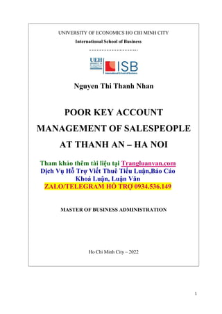 1
UNIVERSITY OF ECONOMICS HO CHI MINH CITY
International School of Business
Nguyen Thi Thanh Nhan
POOR KEY ACCOUNT
MANAGEMENT OF SALESPEOPLE
AT THANH AN – HA NOI
Tham khảo thêm tài liệu tại Trangluanvan.com
Dịch Vụ Hỗ Trợ Viết Thuê Tiểu Luận,Báo Cáo
Khoá Luận, Luận Văn
ZALO/TELEGRAM HỖ TRỢ 0934.536.149
MASTER OF BUSINESS ADMINISTRATION
Ho Chi Minh City – 2022
 