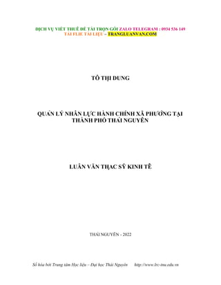 Số hóa bởi Trung tâm Học liệu – Đại học Thái Nguyên http://www.lrc-tnu.edu.vn
DỊCH VỤ VIẾT THUÊ ĐỀ TÀI TRỌN GÓI ZALO TELEGRAM : 0934 536 149
TẢI FLIE TÀI LIỆU – TRANGLUANVAN.COM
TÔ THỊ DUNG
QUẢN LÝ NHÂN LỰC HÀNH CHÍNH XÃ PHƯỜNG TẠI
THÀNH PHỐ THÁI NGUYÊN
LUÂN VĂN THA
̣ C SỸ KINH TÊ
́
THÁI NGUYÊN - 2022
 