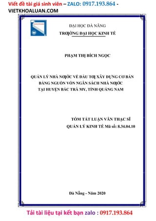 Viết đề tài giá sinh viên – ZALO: 0917.193.864 -
VIETKHOALUAN.COM
Tải tài liệu tại kết bạn zalo : 0917.193.864
ĐẠI HỌC ĐÀ NẴNG
TRƢỜNG ĐẠI HỌC KINH TẾ
PHẠM THỊ BÍCH NGỌC
QUẢN LÝ NHÀ NƢỚC VỀ ĐẦU TƢ XÂY DỰNG CƠ BẢN
BẰNG NGUỒN VỐN NGÂN SÁCH NHÀ NƢỚC
TẠI HUYỆN BẮC TRÀ MY, TỈNH QUẢNG NAM
TÓM TẮT LUẬN VĂN THẠC SĨ
QUẢN LÝ KINH TẾ Mã số: 8.34.04.10
Đà Nẵng - Năm 2020
 