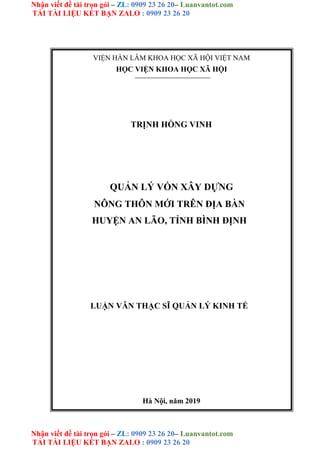 Nhận viết đề tài trọn gói – ZL: 0909 23 26 20– Luanvantot.com
TẢI TÀI LIỆU KẾT BẠN ZALO : 0909 23 26 20
Nhận viết đề tài trọn gói – ZL: 0909 23 26 20– Luanvantot.com
TẢI TÀI LIỆU KẾT BẠN ZALO : 0909 23 26 20
VIỆN HÀN LÂM KHOA HỌC XÃ HỘI VIỆT NAM
HỌC VIỆN KHOA HỌC XÃ HỘI
TRỊNH HỒNG VINH
QUẢN LÝ VỐN XÂY DỰNG
NÔNG THÔN MỚI TRÊN ĐỊA BÀN
HUYỆN AN LÃO, TỈNH BÌNH ĐỊNH
LUẬN VĂN THẠC SĨ QUẢN LÝ KINH TẾ
Hà Nội, năm 2019
 