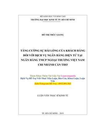 TP. HỒ CHÍ MINH – 2019
BỘ GIÁO DỤC VÀ ĐÀO TẠO
TRƯỜNG ĐẠI HỌC KINH TẾ TP. HỒ CHÍ MINH
ĐỖ THỊ TRÚC GIANG
TĂNG CƯỜNG SỰ HÀI LÒNG CỦA KHÁCH HÀNG
ĐỐI VỚI DỊCH VỤ NGÂN HÀNG ĐIỆN TỬ TẠI
NGÂN HÀNG TMCP NGOẠI THƯƠNG VIỆT NAM
CHI NHÁNH CẦN THƠ
Tham Khảo Thêm Tài Liệu Tại Luanvanpanda
Dịch Vụ Hỗ Trợ Viết Thuê Tiểu Luận, Báo Cáo, Khoá Luận, Luận
Văn
Zalo/Telegram Hỗ Trợ : 0932.091.562
LUẬN VĂN THẠC SĨ KINH TẾ
 