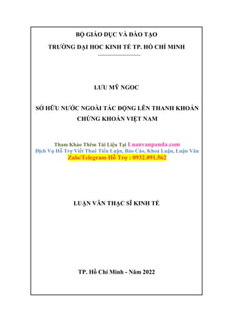 BỘ GIÁO DỤC VÀ ĐÀO TẠO
TRƯỜNG ĐẠI HOC KINH TẾ TP. HỒ CHÍ MINH
LƯU MỸ NGOC
SỞ HỮU NƯỚC NGOÀI TÁC ĐỘNG LÊN THANH KHOẢN
CHỨNG KHOÁN VIỆT NAM
Tham Khảo Thêm Tài Liệu Tại Luanvanpanda.com
Dịch Vụ Hỗ Trợ Viết Thuê Tiểu Luận, Báo Cáo, Khoá Luận, Luận Văn
Zalo/Telegram Hỗ Trợ : 0932.091.562
LUẬN VĂN THẠC SĨ KINH TẾ
TP. Hồ Chí Minh - Năm 2022
 