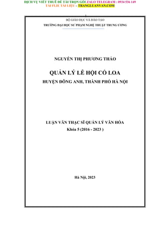 DỊCH VỤ VIẾT THUÊ ĐỀ TÀI TRỌN GÓI ZALO TELEGRAM : 0934 536 149
TẢI FLIE TÀI LIỆU – TRANGLUANVAN.COM
1
BỘ GIÁO DỤC VÀ ĐÀO TẠO
TRƯỜNG ĐẠI HỌC SƯ PHẠM NGHỆ THUẬT TRUNG ƯƠNG
NGUYỄN THỊ PHƯƠNG THẢO
QUẢN LÝ LỄ HỘI CỔ LOA
HUYỆN ĐÔNG ANH, THÀNH PHỐ HÀ NỘI
LUẬN VĂN THẠC SĨ QUẢN LÝ VĂN HÓA
Khóa 5 (2016 - 2023 )
Hà Nội, 2023
 