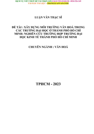 DỊCH VỤ VIẾT THUÊ ĐỀ TÀI TRỌN GÓI ZALO TELEGRAM : 0934 536 149
TẢI FLIE TÀI LIỆU – TRANGLUANVAN.COM
LUẬN VĂN THẠC SĨ
ĐỀ TÀI : XÂY DỰNG MÔI TRƯỜNG VĂN HOÁ TRONG
CÁC TRƯỜNG ĐẠI HỌC Ở THÀNH PHỐ HỒ CHÍ
MINH: NGHIÊN CỨU TRƯỜNG HỢP TRƯỜNG ĐẠI
HỌC KINH TẾ THÀNH PHỐ HỒ CHÍ MINH
CHUYÊN NGÀNH : VĂN HOÁ
TPHCM - 2023
 