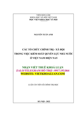 HÀ NỘI - 2022
VIỆN HÀN LÂM
KHOA HỌC XÃ HỘI VIỆT NAM
HỌC VIỆN KHOA HỌC XÃ HỘI
NGUYỄN TUẤN ANH
CÁC TỔ CHỨC CHÍNH TRỊ - XÃ HỘI
TRONG VIỆC KIỂM SOÁT QUYỀN LỰC NHÀ NƯỚC
Ở VIỆT NAM HIỆN NAY
NHẬN VIẾT THUÊ KHOÁ LUẬN
ZALO/TELEGRAM HỖ TRỢ : 0917.193.864
WEBSITE: VIETKHOALUAN.COM
LUẬN ÁN TIẾN SĨ CHÍNH TRỊ HỌC
 