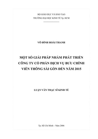 BỘ GIÁO DỤC VÀ ĐÀO TẠO
TRƯỜNG ĐẠI HỌC KINH TẾ Tp. HCM
------------------------
VÕ ĐÌNH HOÀI THANH
MỘT SỐ GIẢI PHÁP NHẰM PHÁT TRIỂN
CÔNG TY CỔ PHẦN DỊCH VỤ BƯU CHÍNH
VIỄN THÔNG SÀI GÒN ĐẾN NĂM 2015
LUẬN VĂN THẠC SĨ KINH TẾ
Tp. Hồ Chí Minh – Năm 2006
 