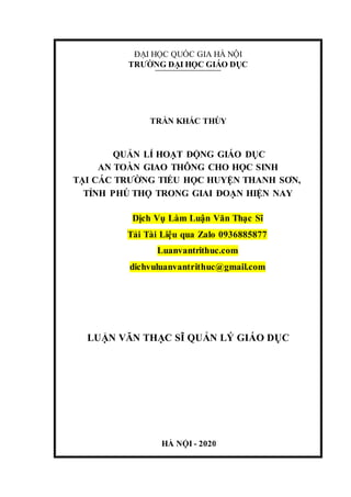 HÀ NỘI - 2020
ĐẠI HỌC QUỐC GIA HÀ NỘI
TRƯỜNG ĐẠI HỌC GIÁO DỤC
TRẦN KHẮC THÙY
QUẢN LÍ HOẠT ĐỘNG GIÁO DỤC
AN TOÀN GIAO THÔNG CHO HỌC SINH
TẠI CÁC TRƯỜNG TIỂU HỌC HUYỆN THANH SƠN,
TỈNH PHÚ THỌ TRONG GIAI ĐOẠN HIỆN NAY
Dịch Vụ Làm Luận Văn Thạc Sĩ
Tải Tài Liệu qua Zalo 0936885877
Luanvantrithuc.com
dichvuluanvantrithuc@gmail.com
LUẬN VĂN THẠC SĨ QUẢN LÝ GIÁO DỤC
 