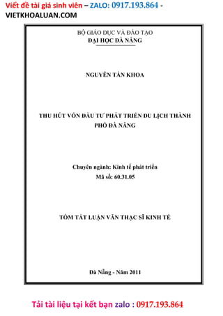 Viết đề tài giá sinh viên – ZALO: 0917.193.864 -
VIETKHOALUAN.COM
Tải tài liệu tại kết bạn zalo : 0917.193.864
BỘ GIÁO DỤC VÀ ĐÀO TẠO
ĐẠI HỌC ĐÀ NẴNG
NGUYỄN TẤN KHOA
THU HÚT VỐN ĐẦU TƯ PHÁT TRIỂN DU LỊCH THÀNH
PHỐ ĐÀ NẴNG
Chuyên ngành: Kinh tế phát triển
Mã số: 60.31.05
TÓM TẮT LUẬN VĂN THẠC SĨ KINH TẾ
Đà Nẵng - Năm 2011
 