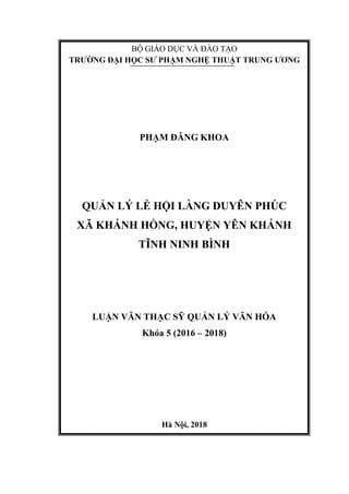 3-
BỘ GIÁO DỤC VÀ ĐÀO TẠO
TRƯỜNG ĐẠI HỌC SƯ PHẠM NGHỆ THUẬT TRUNG ƯƠNG
PHẠM ĐĂNG KHOA
QUẢN LÝ LỄ HỘI LÀNG DUYÊN PHÚC
XÃ KHÁNH HỒNG, HUYỆN YÊN KHÁNH
TĨNH NINH BÌNH
LUẬN VĂN THẠC SỸ QUẢN LÝ VĂN HÓA
Khóa 5 (2016 – 2018)
Hà Nội, 2018
 