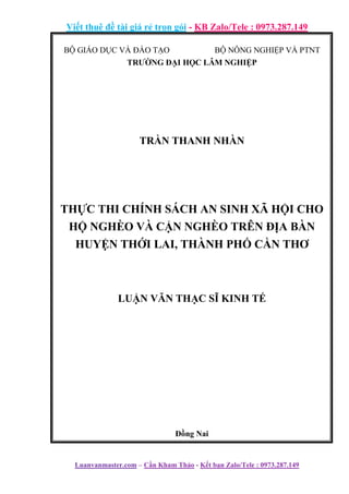 Viết thuê đề tài giá rẻ trọn gói - KB Zalo/Tele : 0973.287.149
Luanvanmaster.com – Cần Kham Thảo - Kết bạn Zalo/Tele : 0973.287.149
BỘ GIÁO DỤC VÀ ĐÀO TẠO BỘ NÔNG NGHIỆP VÀ PTNT
TRƯỜNG ĐẠI HỌC LÂM NGHIỆP
TRẦN THANH NHÀN
THỰC THI CHÍNH SÁCH AN SINH XÃ HỘI CHO
HỘ NGHÈO VÀ CẬN NGHÈO TRÊN ĐỊA BÀN
HUYỆN THỚI LAI, THÀNH PHỐ CẦN THƠ
LUẬN VĂN THẠC SĨ KINH TẾ
Đồng Nai
 