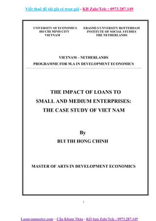 Viết thuê đề tài giá rẻ trọn gói - KB Zalo/Tele : 0973.287.149
Luanvanmaster.com – Cần Kham Thảo - Kết bạn Zalo/Tele : 0973.287.149
UNIVERSITY OF ECONOMICS
HO CHI MINH CITY
VIETNAM
ERASMUS UNVERSITY ROTTERDAM
INSTITUTE OF SOCIAL STUDIES
THE NETHERLANDS
VIETNAM – NETHERLANDS
PROGRAMME FOR M.A IN DEVELOPMENT ECONOMICS
THE IMPACT OF LOANS TO
SMALL AND MEDIUM ENTERPRISES:
THE CASE STUDY OF VIET NAM
By
BUI THI HONG CHINH
MASTER OF ARTS IN DEVELOPMENT ECONOMICS
i
 