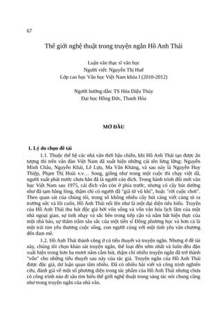 67
Thế giới nghệ thuật trong truyện ngắn Hồ Anh Thái
Luận văn thạc sĩ văn học
Người viết: Nguyễn Thị Huế
Lớp cao học Văn học Việt Nam khóa I (2010-2012)
Người hướng dẫn: TS Hỏa Diệu Thúy
Đại học Hồng Đức, Thanh Hóa
MỞ ĐẦU
1. Lý do chọn đề tài
1.1. Thuộc thế hệ các nhà văn thời hậu chiến, khi Hồ Anh Thái tạo được ấn
tượng thì trên văn đàn Việt Nam đã xuất hiện những cái tên lừng lững: Nguyễn
Minh Châu, Nguyễn Khải, Lê Lựu, Ma Văn Kháng, và sau này là Nguyễn Huy
Thiệp, Phạm Thị Hoài v.v… Song, giống như trong một cuộc thi chạy việt dã,
người xuất phát trước chưa hẳn đã là người cán đích. Trong hành trình đổi mới văn
học Việt Nam sau 1975, cái đích vẫn còn ở phía trước, nhưng có cây bút dường
như đã tạm bằng lòng, thậm chí có người đã "giã từ vũ khí", hoặc "rời cuộc chơi".
Theo quan sát của chúng tôi, trong số không nhiều cây bút càng viết càng tỏ ra
trường sức và lôi cuốn, Hồ Anh Thái nổi lên như là một đại diện tiêu biểu. Truyện
của Hồ Anh Thái thu hút độc giả bởi vốn sống và vốn văn hóa lịch lãm của một
nhà ngoại giao, sự tinh nhạy và sắc bén trong tiếp cận và nắm bắt hiện thực của
một nhà báo, sự thâm trầm sâu sắc của một tiến sĩ Đông phương học và hơn cả là
một trái tim yêu thương cuộc sống, con người cùng với một tình yêu văn chương
đến đam mê.
1.2. Hồ Anh Thái thành công ở cả tiểu thuyết và truyện ngắn. Nhưng ở đề tài
này, chúng tôi chọn khảo sát truyện ngắn, thể loại đến sớm nhất và luôn đều đặn
xuất hiện trong hơn ba mươi năm cầm bút, thậm chí nhiều truyện ngắn đã trở thành
"vốn" cho những tiểu thuyết sau này của tác giả. Truyện ngắn của Hồ Anh Thái
được độc giả, dư luận quan tâm nhiều. Đã có nhiều bài viết và công trình nghiên
cứu, đánh giá về một số phương diện trong tác phẩm của Hồ Anh Thái nhưng chưa
có công trình nào đi sâu tìm hiểu thế giới nghệ thuật trong sáng tác nói chung cũng
như trong truyện ngắn của nhà văn.
 