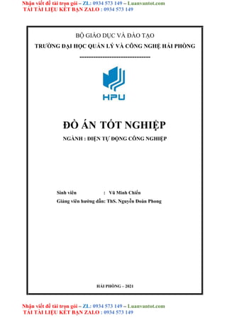 Nhận viết đề tài trọn gói – ZL: 0934 573 149 – Luanvantot.com
TẢI TÀI LIỆU KẾT BẠN ZALO : 0934 573 149
Nhận viết đề tài trọn gói – ZL: 0934 573 149 – Luanvantot.com
TẢI TÀI LIỆU KẾT BẠN ZALO : 0934 573 149
BỘ GIÁO DỤC VÀ ĐÀO TẠO
TRƯỜNG ĐẠI HỌC QUẢN LÝ VÀ CÔNG NGHỆ HẢI PHÒNG
-------------------------------
ĐỒ ÁN TỐT NGHIỆP
NGÀNH : ĐIỆN TỰ ĐỘNG CÔNG NGHIỆP
Sinh viên : Vũ Minh Chiến
Giảng viên hướng dẫn: ThS. Nguyễn Đoàn Phong
HẢI PHÒNG – 2021
 