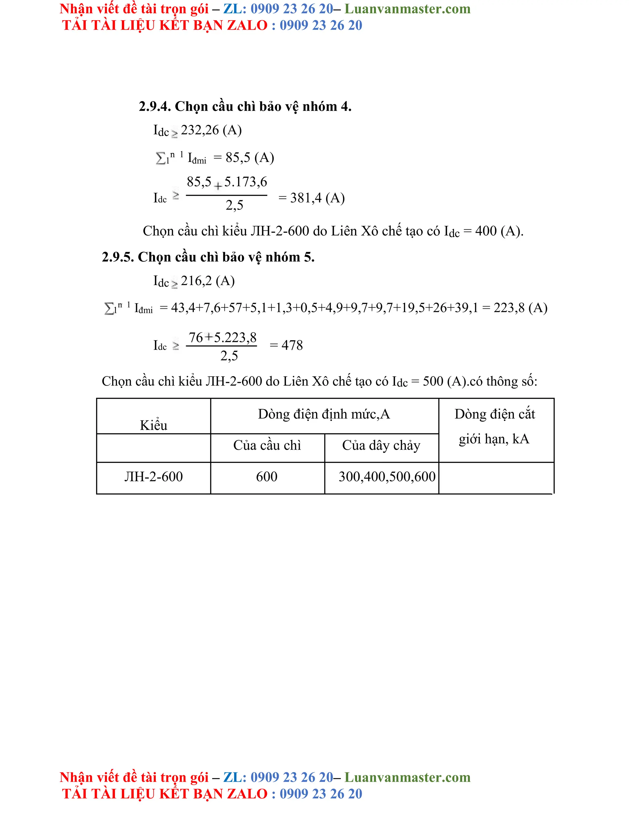 Nhận viết đề tài trọn gói – ZL: 0909 23 26 20– Luanvanmaster.com
TẢI TÀI LIỆU KẾT BẠN ZALO : 0909 23 26 20
Nhận viết đề tài trọn gói – ZL: 0909 23 26 20– Luanvanmaster.com
TẢI TÀI LIỆU KẾT BẠN ZALO : 0909 23 26 20
2.9.4. Chọn cầu chì bảo vệ nhóm 4.
Idc 232,26 (A)
1
n 1
Iđmi = 85,5 (A)
85,5 5.173,6
Idc = 381,4 (A)
2,5
Chọn cầu chì kiểu ЛH-2-600 do Liên Xô chế tạo có Idc = 400 (A).
2.9.5. Chọn cầu chì bảo vệ nhóm 5.
Idc 216,2 (A)
1
n 1
Iđmi = 43,4+7,6+57+5,1+1,3+0,5+4,9+9,7+9,7+19,5+26+39,1 = 223,8 (A)
Idc
76 5.223,8
= 478
2,5
Chọn cầu chì kiểu ЛH-2-600 do Liên Xô chế tạo có Idc = 500 (A).có thông số:
Kiểu
Dòng điện định mức,A Dòng điện cắt
giới hạn, kA
Của cầu chì Của dây chảy
ЛH-2-600 600 300,400,500,600
 