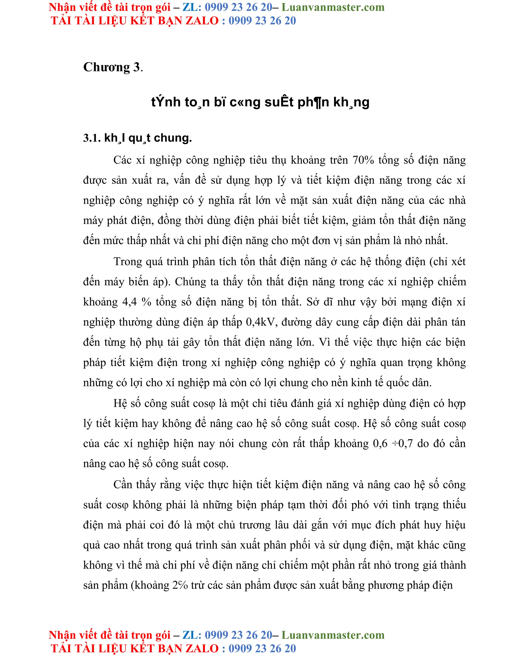 Nhận viết đề tài trọn gói – ZL: 0909 23 26 20– Luanvanmaster.com
TẢI TÀI LIỆU KẾT BẠN ZALO : 0909 23 26 20
Nhận viết đề tài trọn gói – ZL: 0909 23 26 20– Luanvanmaster.com
TẢI TÀI LIỆU KẾT BẠN ZALO : 0909 23 26 20
Chương 3.
tÝnh to¸n bï c«ng suÊt ph¶n kh¸ng
3.1. kh¸I qu¸t chung.
Các xí nghiệp công nghiệp tiêu thụ khoảng trên 70% tổng số điện năng
được sản xuất ra, vấn đề sử dụng hợp lý và tiết kiệm điện năng trong các xí
nghiệp công nghiệp có ý nghĩa rất lớn về mặt sản xuất điện năng của các nhà
máy phát điện, đồng thời dùng điện phải biết tiết kiệm, giảm tổn thất điện năng
đến mức thấp nhất và chi phí điện năng cho một đơn vị sản phẩm là nhỏ nhất.
Trong quá trình phân tích tổn thất điện năng ở các hệ thống điện (chỉ xét
đến máy biến áp). Chúng ta thấy tổn thất điện năng trong các xí nghiệp chiếm
khoảng 4,4 % tổng số điện năng bị tổn thất. Sở dĩ như vậy bởi mạng điện xí
nghiệp thường dùng điện áp thấp 0,4kV, đường dây cung cấp điện dài phân tán
đến từng hộ phụ tải gây tổn thất điện năng lớn. Vì thế việc thực hiện các biện
pháp tiết kiệm điện trong xí nghiệp công nghiệp có ý nghĩa quan trọng không
những có lợi cho xí nghiệp mà còn có lợi chung cho nền kinh tế quốc dân.
Hệ số công suất cosφ là một chỉ tiêu đánh giá xí nghiệp dùng điện có hợp
lý tiết kiệm hay không để nâng cao hệ số công suất cosφ. Hệ số công suất cosφ
của các xí nghiệp hiện nay nói chung còn rất thấp khoảng 0,6 ÷0,7 do đó cần
nâng cao hệ số công suất cosφ.
Cần thấy rằng việc thực hiện tiết kiệm điện năng và nâng cao hệ số công
suất cosφ không phải là những biện pháp tạm thời đối phó với tình trạng thiếu
điện mà phải coi đó là một chủ trương lâu dài gắn với mục đích phát huy hiệu
quả cao nhất trong quá trình sản xuất phân phối và sử dụng điện, mặt khác cũng
không vì thế mà chi phí về điện năng chỉ chiếm một phần rất nhỏ trong giá thành
sản phẩm (khoảng 2℅ trừ các sản phẩm được sản xuất bằng phương pháp điện
 