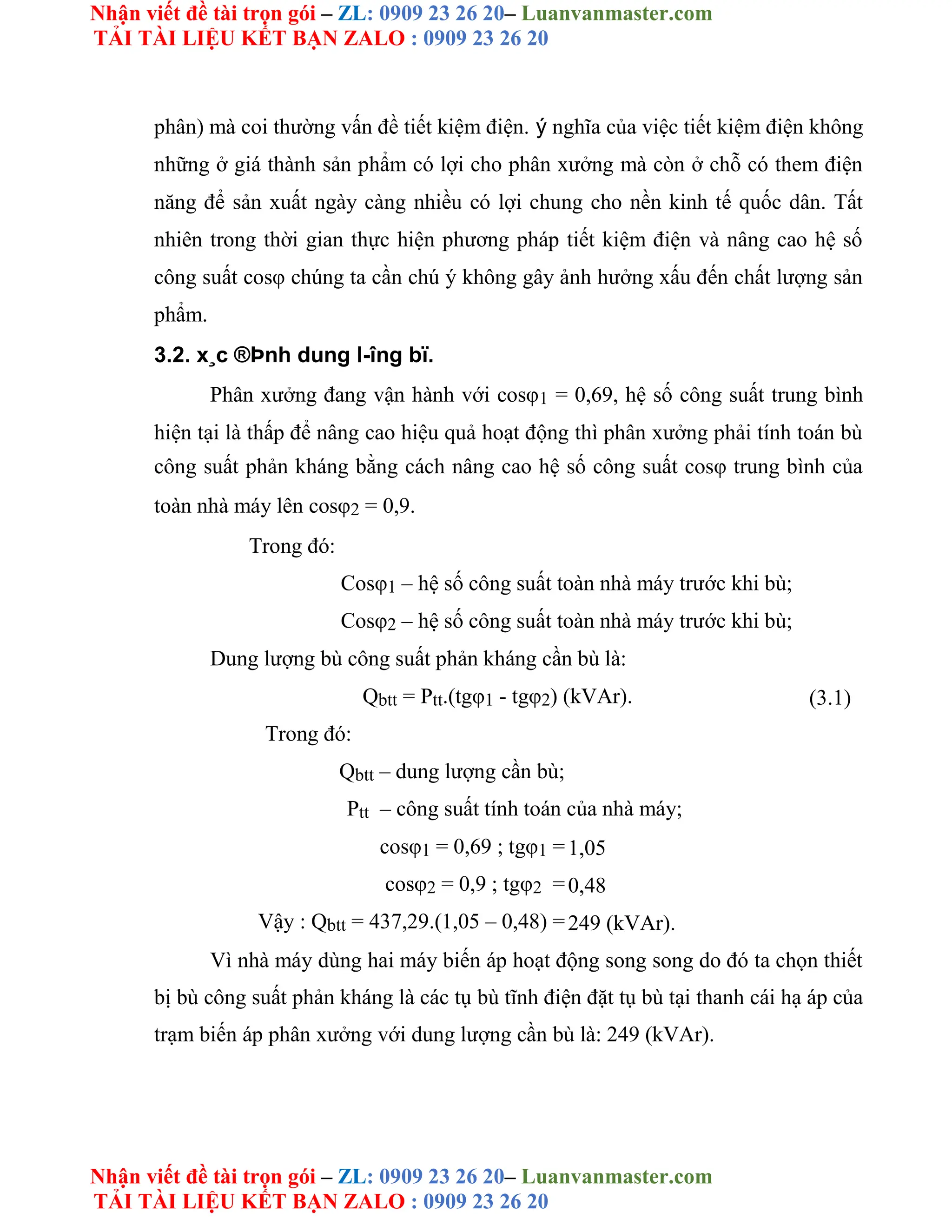 Nhận viết đề tài trọn gói – ZL: 0909 23 26 20– Luanvanmaster.com
TẢI TÀI LIỆU KẾT BẠN ZALO : 0909 23 26 20
Nhận viết đề tài trọn gói – ZL: 0909 23 26 20– Luanvanmaster.com
TẢI TÀI LIỆU KẾT BẠN ZALO : 0909 23 26 20
phân) mà coi thường vấn đề tiết kiệm điện. ý nghĩa của việc tiết kiệm điện không
những ở giá thành sản phẩm có lợi cho phân xưởng mà còn ở chỗ có them điện
năng để sản xuất ngày càng nhiều có lợi chung cho nền kinh tế quốc dân. Tất
nhiên trong thời gian thực hiện phương pháp tiết kiệm điện và nâng cao hệ số
công suất cosφ chúng ta cần chú ý không gây ảnh hưởng xấu đến chất lượng sản
phẩm.
3.2. x¸c ®Þnh dung l-îng bï.
Phân xưởng đang vận hành với cosφ1 = 0,69, hệ số công suất trung bình
hiện tại là thấp để nâng cao hiệu quả hoạt động thì phân xưởng phải tính toán bù
công suất phản kháng bằng cách nâng cao hệ số công suất cosφ trung bình của
toàn nhà máy lên cosφ2 = 0,9.
Trong đó:
Cosφ1 – hệ số công suất toàn nhà máy trước khi bù;
Cosφ2 – hệ số công suất toàn nhà máy trước khi bù;
Dung lượng bù công suất phản kháng cần bù là:
Qbtt = Ptt.(tgφ1 - tgφ2) (kVAr). (3.1)
Trong đó:
Qbtt – dung lượng cần bù;
Ptt – công suất tính toán của nhà máy;
cosφ1 = 0,69 ; tgφ1 =1,05
cosφ2 = 0,9 ; tgφ2 =0,48
Vậy : Qbtt = 437,29.(1,05 – 0,48) =249 (kVAr).
Vì nhà máy dùng hai máy biến áp hoạt động song song do đó ta chọn thiết
bị bù công suất phản kháng là các tụ bù tĩnh điện đặt tụ bù tại thanh cái hạ áp của
trạm biến áp phân xưởng với dung lượng cần bù là: 249 (kVAr).
 