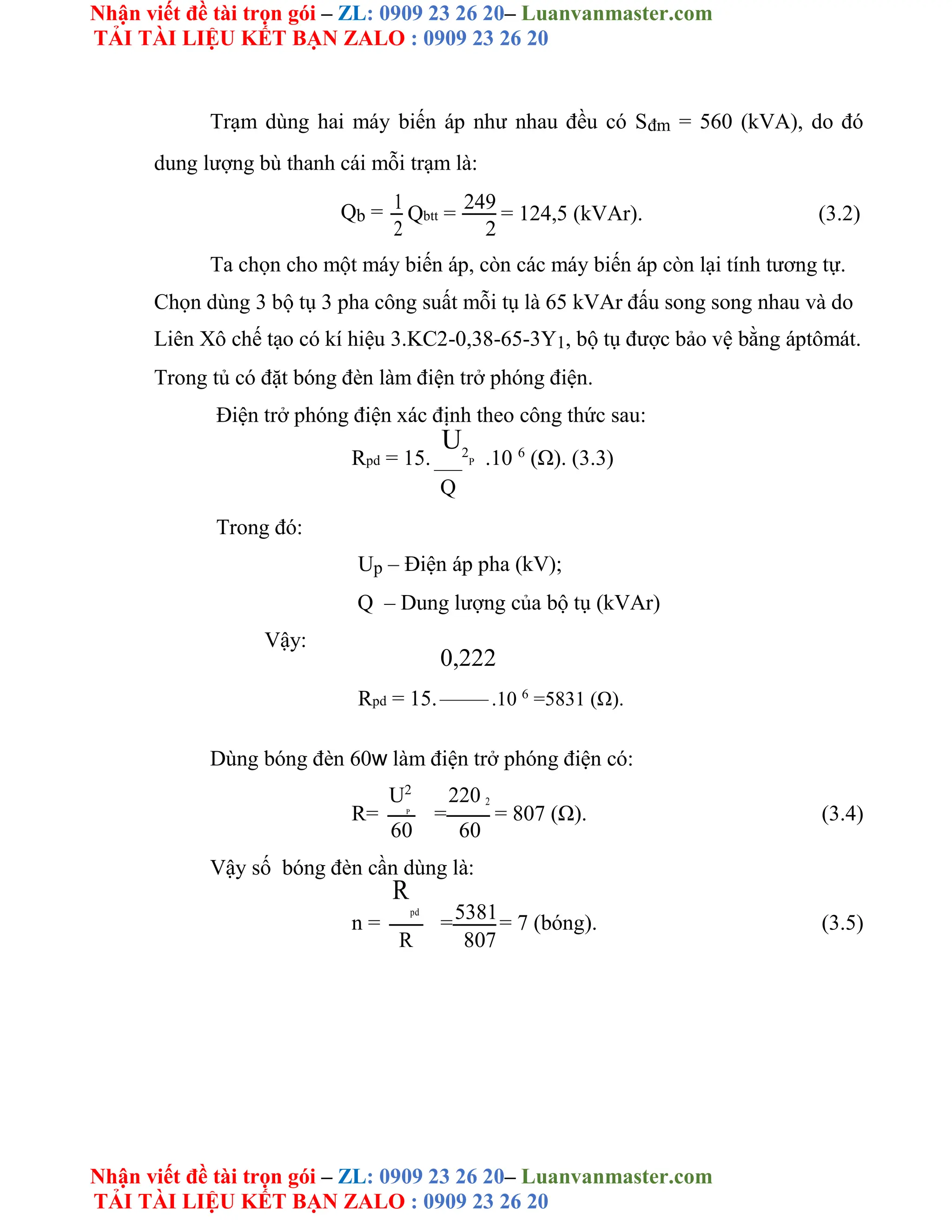 Nhận viết đề tài trọn gói – ZL: 0909 23 26 20– Luanvanmaster.com
TẢI TÀI LIỆU KẾT BẠN ZALO : 0909 23 26 20
Nhận viết đề tài trọn gói – ZL: 0909 23 26 20– Luanvanmaster.com
TẢI TÀI LIỆU KẾT BẠN ZALO : 0909 23 26 20
Trạm dùng hai máy biến áp như nhau đều có Sđm = 560 (kVA), do đó
dung lượng bù thanh cái mỗi trạm là:
Qb = 1
Qbtt =
249
= 124,5 (kVAr). (3.2)
2 2
Ta chọn cho một máy biến áp, còn các máy biến áp còn lại tính tương tự.
Chọn dùng 3 bộ tụ 3 pha công suất mỗi tụ là 65 kVAr đấu song song nhau và do
Liên Xô chế tạo có kí hiệu 3.KC2-0,38-65-3Y1, bộ tụ được bảo vệ bằng áptômát.
Trong tủ có đặt bóng đèn làm điện trở phóng điện.
Điện trở phóng điện xác định theo công thức sau:
Rpd = 15.
U2
P .10 6
(Ω). (3.3)
Q
Trong đó:
Up – Điện áp pha (kV);
Q – Dung lượng của bộ tụ (kVAr)
Vậy:
0,222
Rpd = 15. .10 6
=5831 (Ω).
Dùng bóng đèn 60w làm điện trở phóng điện có:
R=
U2
=
220 2
= 807 (Ω). (3.4)
P
60 60
Vậy số bóng đèn cần dùng là:
n =
R
pd
=5381= 7 (bóng). (3.5)
R 807
 