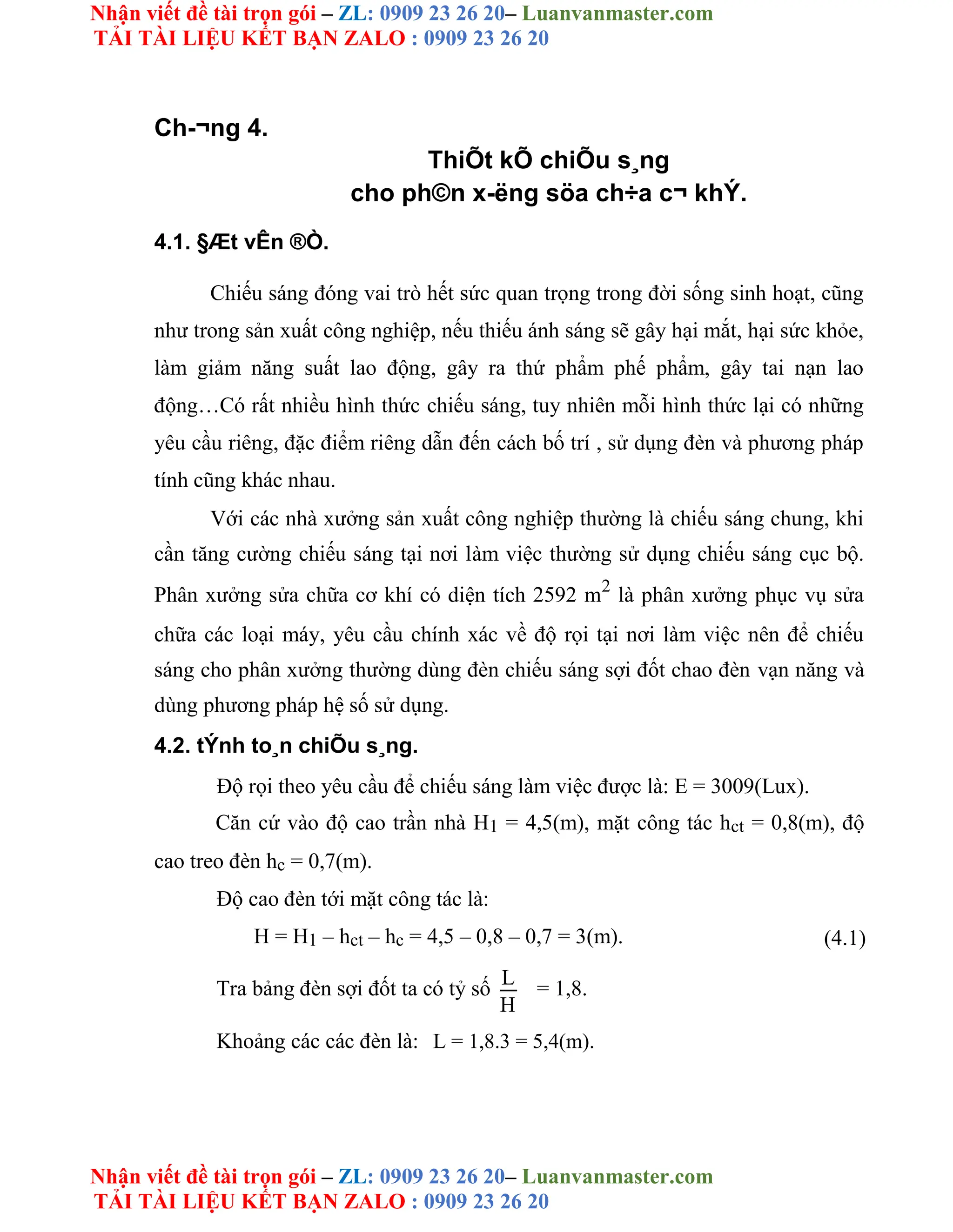 Nhận viết đề tài trọn gói – ZL: 0909 23 26 20– Luanvanmaster.com
TẢI TÀI LIỆU KẾT BẠN ZALO : 0909 23 26 20
Nhận viết đề tài trọn gói – ZL: 0909 23 26 20– Luanvanmaster.com
TẢI TÀI LIỆU KẾT BẠN ZALO : 0909 23 26 20
Ch-¬ng 4.
ThiÕt kÕ chiÕu s¸ng
cho ph©n x-ëng söa ch÷a c¬ khÝ.
4.1. §Æt vÊn ®Ò.
Chiếu sáng đóng vai trò hết sức quan trọng trong đời sống sinh hoạt, cũng
như trong sản xuất công nghiệp, nếu thiếu ánh sáng sẽ gây hại mắt, hại sức khỏe,
làm giảm năng suất lao động, gây ra thứ phẩm phế phẩm, gây tai nạn lao
động…Có rất nhiều hình thức chiếu sáng, tuy nhiên mỗi hình thức lại có những
yêu cầu riêng, đặc điểm riêng dẫn đến cách bố trí , sử dụng đèn và phương pháp
tính cũng khác nhau.
Với các nhà xưởng sản xuất công nghiệp thường là chiếu sáng chung, khi
cần tăng cường chiếu sáng tại nơi làm việc thường sử dụng chiếu sáng cục bộ.
Phân xưởng sửa chữa cơ khí có diện tích 2592 m2
là phân xưởng phục vụ sửa
chữa các loại máy, yêu cầu chính xác về độ rọi tại nơi làm việc nên để chiếu
sáng cho phân xưởng thường dùng đèn chiếu sáng sợi đốt chao đèn vạn năng và
dùng phương pháp hệ số sử dụng.
4.2. tÝnh to¸n chiÕu s¸ng.
Độ rọi theo yêu cầu để chiếu sáng làm việc được là: E = 3009(Lux).
Căn cứ vào độ cao trần nhà H1 = 4,5(m), mặt công tác hct = 0,8(m), độ
cao treo đèn hc = 0,7(m).
Độ cao đèn tới mặt công tác là:
H = H1 – hct – hc = 4,5 – 0,8 – 0,7 = 3(m). (4.1)
Tra bảng đèn sợi đốt ta có tỷ số L = 1,8.
H
Khoảng các các đèn là: L = 1,8.3 = 5,4(m).
 