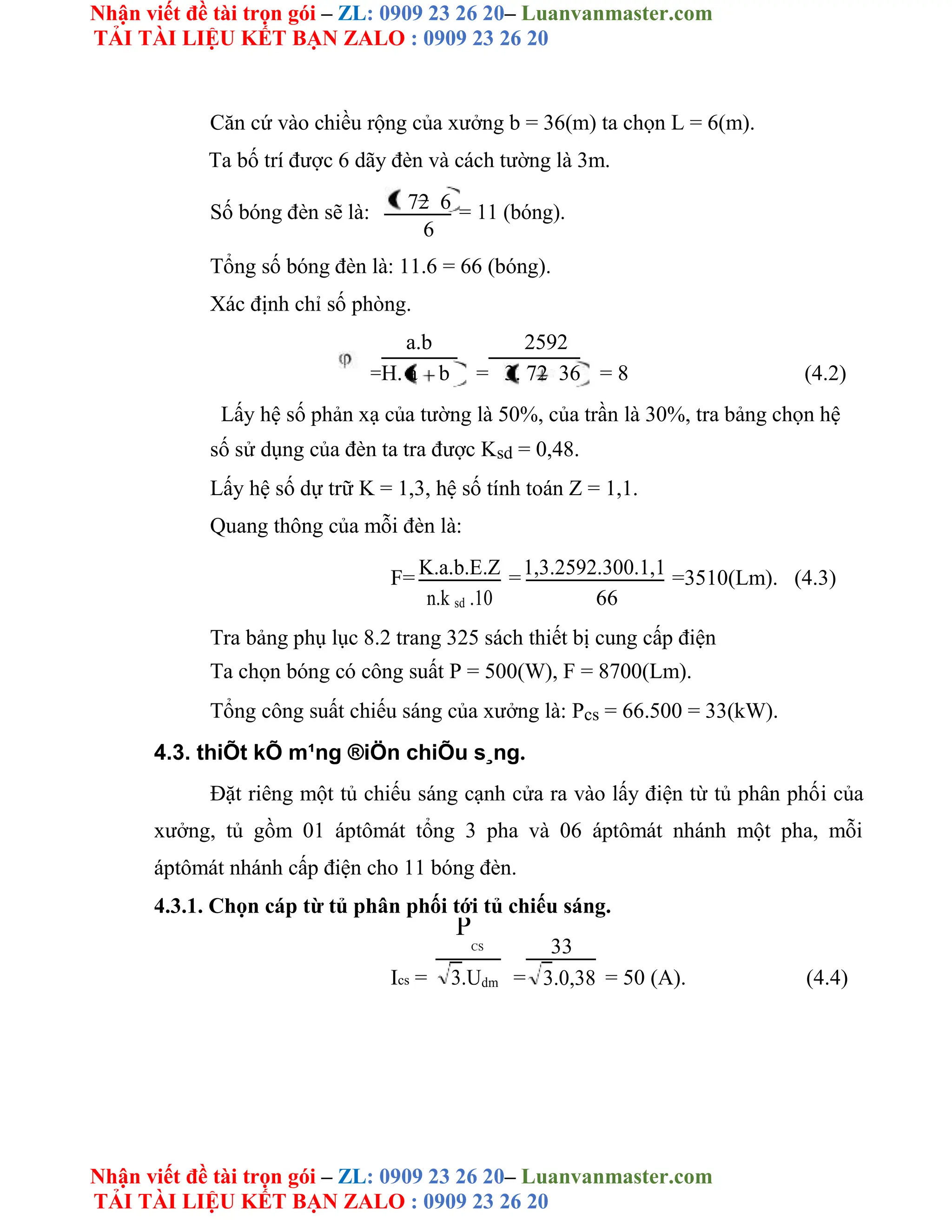 Nhận viết đề tài trọn gói – ZL: 0909 23 26 20– Luanvanmaster.com
TẢI TÀI LIỆU KẾT BẠN ZALO : 0909 23 26 20
Nhận viết đề tài trọn gói – ZL: 0909 23 26 20– Luanvanmaster.com
TẢI TÀI LIỆU KẾT BẠN ZALO : 0909 23 26 20
Căn cứ vào chiều rộng của xưởng b = 36(m) ta chọn L = 6(m).
Ta bố trí được 6 dãy đèn và cách tường là 3m.
Số bóng đèn sẽ là: 72 6 = 11 (bóng).
6
Tổng số bóng đèn là: 11.6 = 66 (bóng).
Xác định chỉ số phòng.
=
a.b
=
2592
= 8 (4.2)
H. a b 3. 72 36
Lấy hệ số phản xạ của tường là 50%, của trần là 30%, tra bảng chọn hệ
số sử dụng của đèn ta tra được Ksd = 0,48.
Lấy hệ số dự trữ K = 1,3, hệ số tính toán Z = 1,1.
Quang thông của mỗi đèn là:
F= K.a.b.E.Z =1,3.2592.300.1,1 =3510(Lm). (4.3)
n.k sd .10 66
Tra bảng phụ lục 8.2 trang 325 sách thiết bị cung cấp điện
Ta chọn bóng có công suất P = 500(W), F = 8700(Lm).
Tổng công suất chiếu sáng của xưởng là: Pcs = 66.500 = 33(kW).
4.3. thiÕt kÕ m¹ng ®iÖn chiÕu s¸ng.
Đặt riêng một tủ chiếu sáng cạnh cửa ra vào lấy điện từ tủ phân phối của
xưởng, tủ gồm 01 áptômát tổng 3 pha và 06 áptômát nhánh một pha, mỗi
áptômát nhánh cấp điện cho 11 bóng đèn.
4.3.1. Chọn cáp từ tủ phân phối tới tủ chiếu sáng.
Ics =
P
CS
=
33
= 50 (A). (4.4)
3.Udm 3.0,38
 
