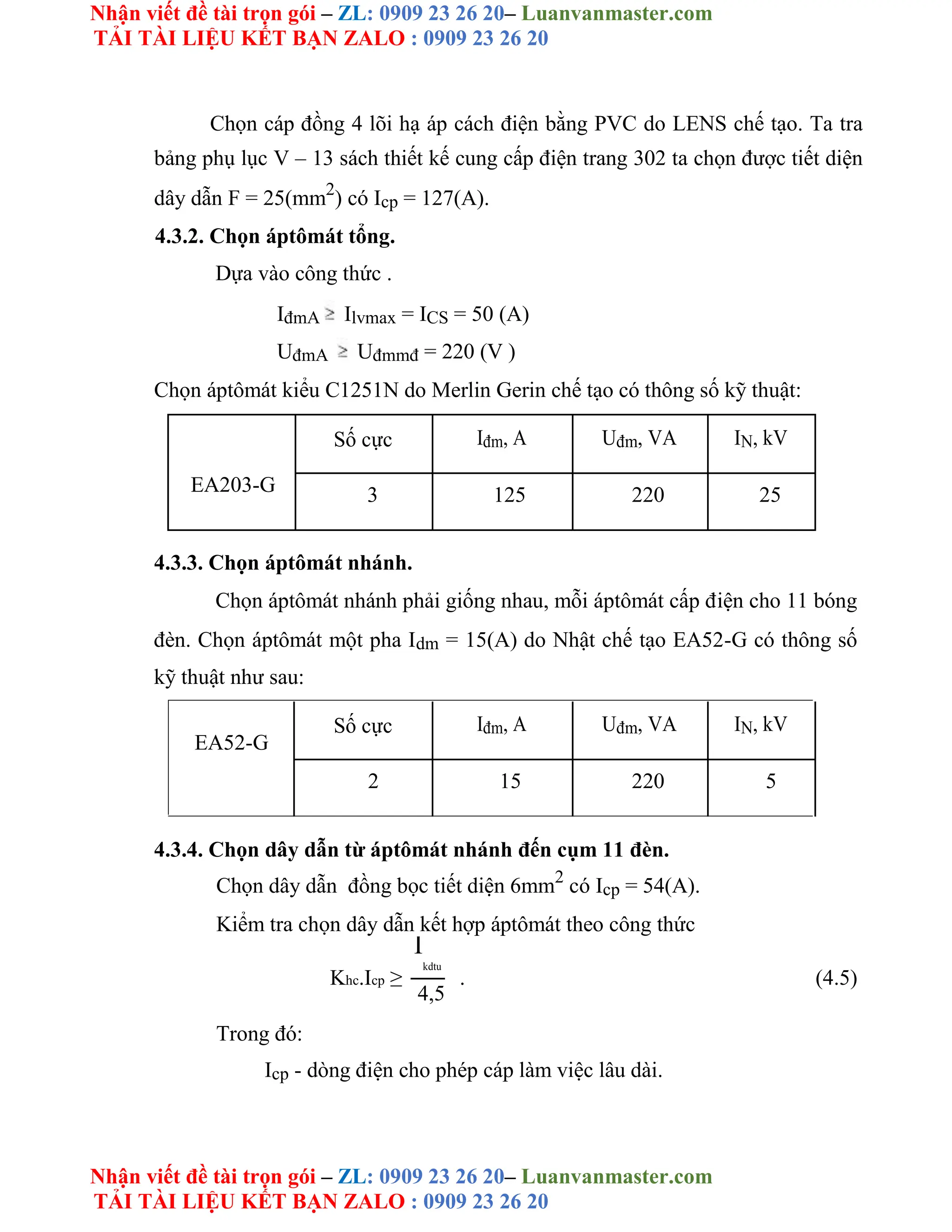 Nhận viết đề tài trọn gói – ZL: 0909 23 26 20– Luanvanmaster.com
TẢI TÀI LIỆU KẾT BẠN ZALO : 0909 23 26 20
Nhận viết đề tài trọn gói – ZL: 0909 23 26 20– Luanvanmaster.com
TẢI TÀI LIỆU KẾT BẠN ZALO : 0909 23 26 20
Chọn cáp đồng 4 lõi hạ áp cách điện bằng PVC do LENS chế tạo. Ta tra
bảng phụ lục V – 13 sách thiết kế cung cấp điện trang 302 ta chọn được tiết diện
dây dẫn F = 25(mm2
) có Icp = 127(A).
4.3.2. Chọn áptômát tổng.
Dựa vào công thức .
IđmA Ilvmax = ICS = 50 (A)
UđmA Uđmmđ = 220 (V )
Chọn áptômát kiểu C1251N do Merlin Gerin chế tạo có thông số kỹ thuật:
Số cực Iđm, A Uđm, VA IN, kV
EA203-G 3 125 220 25
4.3.3. Chọn áptômát nhánh.
Chọn áptômát nhánh phải giống nhau, mỗi áptômát cấp điện cho 11 bóng
đèn. Chọn áptômát một pha Idm = 15(A) do Nhật chế tạo EA52-G có thông số
kỹ thuật như sau:
EA52-G
Số cực Iđm, A Uđm, VA IN, kV
2 15 220 5
4.3.4. Chọn dây dẫn từ áptômát nhánh đến cụm 11 đèn.
Chọn dây dẫn đồng bọc tiết diện 6mm2
có Icp = 54(A).
Kiểm tra chọn dây dẫn kết hợp áptômát theo công thức
Khc.Icp ≥
I
kdtu
. (4.5)
4,5
Trong đó:
Icp - dòng điện cho phép cáp làm việc lâu dài.
 