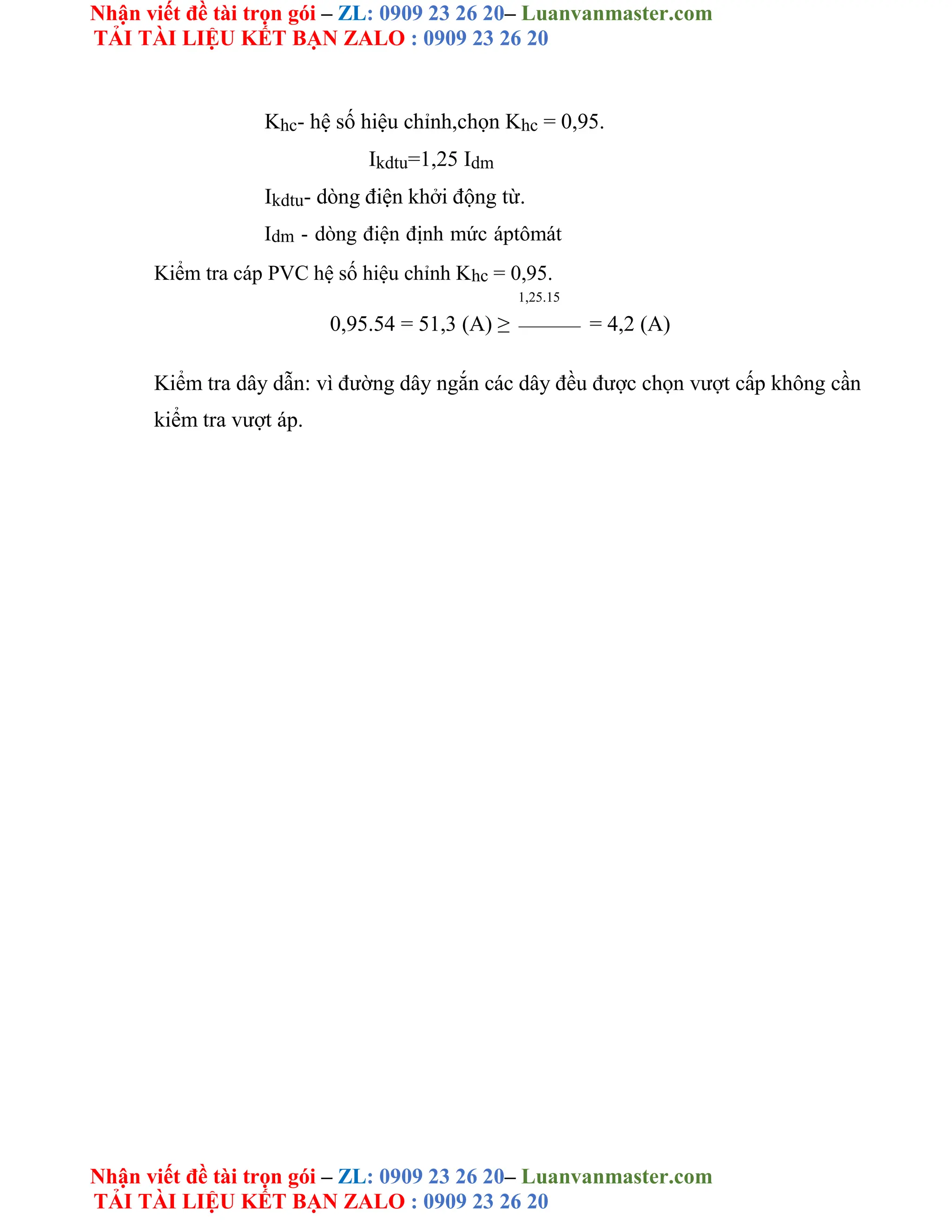 Nhận viết đề tài trọn gói – ZL: 0909 23 26 20– Luanvanmaster.com
TẢI TÀI LIỆU KẾT BẠN ZALO : 0909 23 26 20
Nhận viết đề tài trọn gói – ZL: 0909 23 26 20– Luanvanmaster.com
TẢI TÀI LIỆU KẾT BẠN ZALO : 0909 23 26 20
Khc- hệ số hiệu chỉnh,chọn Khc = 0,95.
Ikdtu=1,25 Idm
Ikdtu- dòng điện khởi động từ.
Idm - dòng điện định mức áptômát
Kiểm tra cáp PVC hệ số hiệu chỉnh Khc = 0,95.
1,25.15
0,95.54 = 51,3 (A) ≥ = 4,2 (A)
Kiểm tra dây dẫn: vì đường dây ngắn các dây đều được chọn vượt cấp không cần
kiểm tra vượt áp.
 