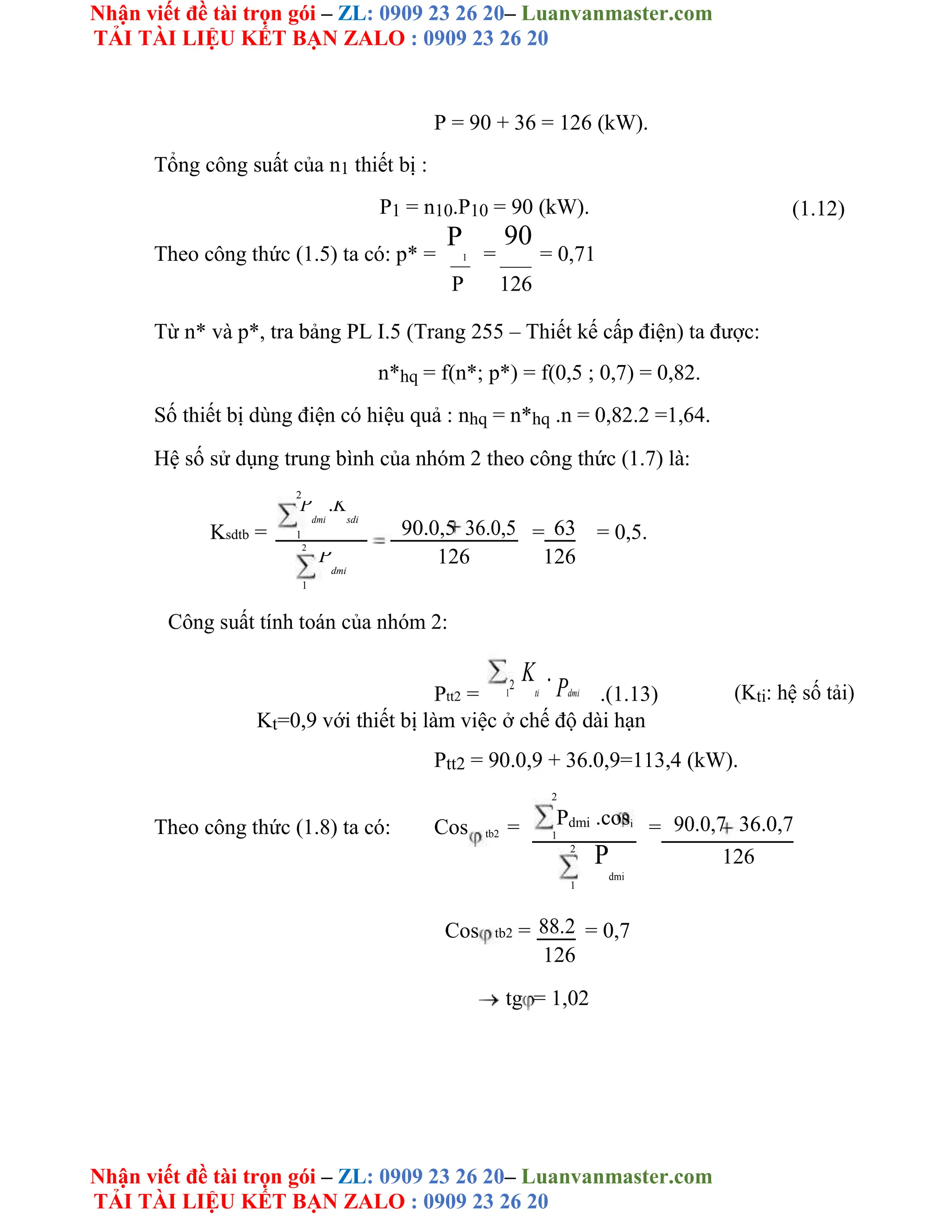 Nhận viết đề tài trọn gói – ZL: 0909 23 26 20– Luanvanmaster.com
TẢI TÀI LIỆU KẾT BẠN ZALO : 0909 23 26 20
Nhận viết đề tài trọn gói – ZL: 0909 23 26 20– Luanvanmaster.com
TẢI TÀI LIỆU KẾT BẠN ZALO : 0909 23 26 20
P = 90 + 36 = 126 (kW).
Tổng công suất của n1 thiết bị :
P1 = n10.P10 = 90 (kW). (1.12)
Theo công thức (1.5) ta có: p* =
P
1 =
90
= 0,71
P 126
Từ n* và p*, tra bảng PL I.5 (Trang 255 – Thiết kế cấp điện) ta được:
n*hq = f(n*; p*) = f(0,5 ; 0,7) = 0,82.
Số thiết bị dùng điện có hiệu quả : nhq = n*hq .n = 0,82.2 =1,64.
Hệ số sử dụng trung bình của nhóm 2 theo công thức (1.7) là:
2
Ksdtb =
P
dmi
.K
sdi
90.0,5 36.0,5 = 63 = 0,5.
1
2
126 126
P
dmi
1
Công suất tính toán của nhóm 2:
Ptt2 = 1
2
K
ti
.
Pdmi .(1.13) (Kti: hệ số tải)
Kt=0,9 với thiết bị làm việc ở chế độ dài hạn
Ptt2 = 90.0,9 + 36.0,9=113,4 (kW).
2
Theo công thức (1.8) ta có: Cos = Pdmi .cosi
= 90.0,7 36.0,7
tb2 1
2
P
dmi
126
1
Cos tb2 = 88.2 = 0,7
126
tg = 1,02
 