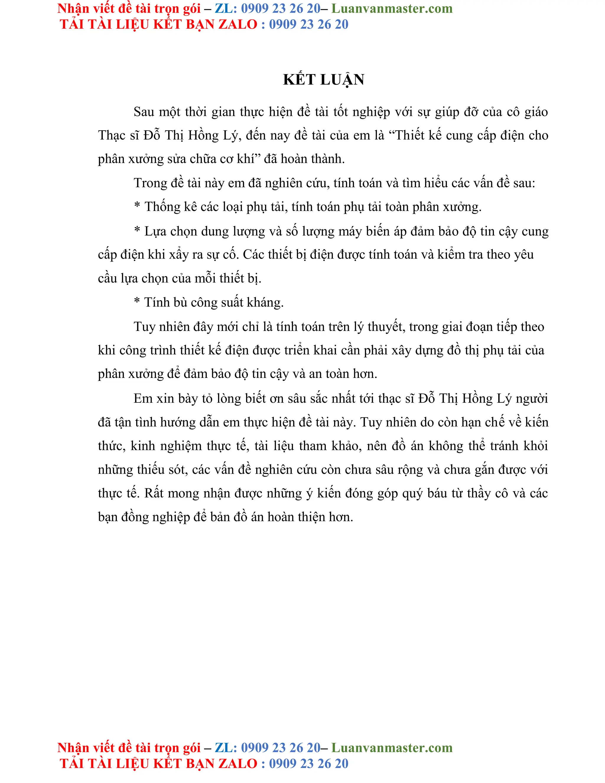 Nhận viết đề tài trọn gói – ZL: 0909 23 26 20– Luanvanmaster.com
TẢI TÀI LIỆU KẾT BẠN ZALO : 0909 23 26 20
Nhận viết đề tài trọn gói – ZL: 0909 23 26 20– Luanvanmaster.com
TẢI TÀI LIỆU KẾT BẠN ZALO : 0909 23 26 20
KẾT LUẬN
Sau một thời gian thực hiện đề tài tốt nghiệp với sự giúp đỡ của cô giáo
Thạc sĩ Đỗ Thị Hồng Lý, đến nay đề tài của em là “Thiết kế cung cấp điện cho
phân xưởng sửa chữa cơ khí” đã hoàn thành.
Trong đề tài này em đã nghiên cứu, tính toán và tìm hiểu các vấn đề sau:
* Thống kê các loại phụ tải, tính toán phụ tải toàn phân xưởng.
* Lựa chọn dung lượng và số lượng máy biến áp đảm bảo độ tin cậy cung
cấp điện khi xẩy ra sự cố. Các thiết bị điện được tính toán và kiểm tra theo yêu
cầu lựa chọn của mỗi thiết bị.
* Tính bù công suất kháng.
Tuy nhiên đây mới chỉ là tính toán trên lý thuyết, trong giai đoạn tiếp theo
khi công trình thiết kế điện được triển khai cần phải xây dựng đồ thị phụ tải của
phân xưởng để đảm bảo độ tin cậy và an toàn hơn.
Em xin bày tỏ lòng biết ơn sâu sắc nhất tới thạc sĩ Đỗ Thị Hồng Lý người
đã tận tình hướng dẫn em thực hiện đề tài này. Tuy nhiên do còn hạn chế về kiến
thức, kinh nghiệm thực tế, tài liệu tham khảo, nên đồ án không thể tránh khỏi
những thiếu sót, các vấn đề nghiên cứu còn chưa sâu rộng và chưa gắn được với
thực tế. Rất mong nhận được những ý kiến đóng góp quý báu từ thầy cô và các
bạn đồng nghiệp để bản đồ án hoàn thiện hơn.
 
