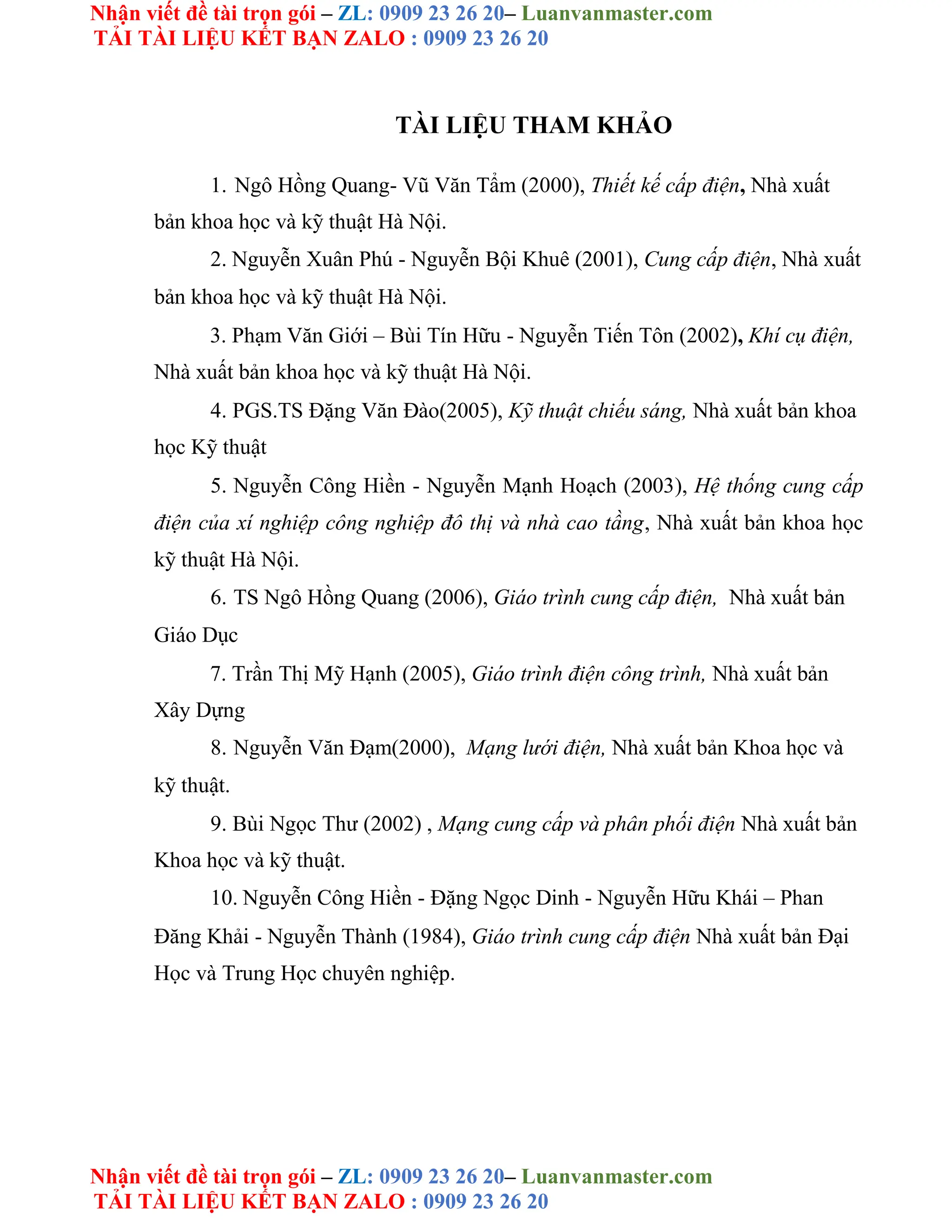 Nhận viết đề tài trọn gói – ZL: 0909 23 26 20– Luanvanmaster.com
TẢI TÀI LIỆU KẾT BẠN ZALO : 0909 23 26 20
Nhận viết đề tài trọn gói – ZL: 0909 23 26 20– Luanvanmaster.com
TẢI TÀI LIỆU KẾT BẠN ZALO : 0909 23 26 20
TÀI LIỆU THAM KHẢO
1. Ngô Hồng Quang- Vũ Văn Tẩm (2000), Thiết kế cấp điện, Nhà xuất
bản khoa học và kỹ thuật Hà Nội.
2. Nguyễn Xuân Phú - Nguyễn Bội Khuê (2001), Cung cấp điện, Nhà xuất
bản khoa học và kỹ thuật Hà Nội.
3. Phạm Văn Giới – Bùi Tín Hữu - Nguyễn Tiến Tôn (2002), Khí cụ điện,
Nhà xuất bản khoa học và kỹ thuật Hà Nội.
4. PGS.TS Đặng Văn Đào(2005), Kỹ thuật chiếu sáng, Nhà xuất bản khoa
học Kỹ thuật
5. Nguyễn Công Hiền - Nguyễn Mạnh Hoạch (2003), Hệ thống cung cấp
điện của xí nghiệp công nghiệp đô thị và nhà cao tầng, Nhà xuất bản khoa học
kỹ thuật Hà Nội.
6. TS Ngô Hồng Quang (2006), Giáo trình cung cấp điện, Nhà xuất bản
Giáo Dục
7. Trần Thị Mỹ Hạnh (2005), Giáo trình điện công trình, Nhà xuất bản
Xây Dựng
8. Nguyễn Văn Đạm(2000), Mạng lưới điện, Nhà xuất bản Khoa học và
kỹ thuật.
9. Bùi Ngọc Thư (2002) , Mạng cung cấp và phân phối điện Nhà xuất bản
Khoa học và kỹ thuật.
10. Nguyễn Công Hiền - Đặng Ngọc Dinh - Nguyễn Hữu Khái – Phan
Đăng Khải - Nguyễn Thành (1984), Giáo trình cung cấp điện Nhà xuất bản Đại
Học và Trung Học chuyên nghiệp.
 