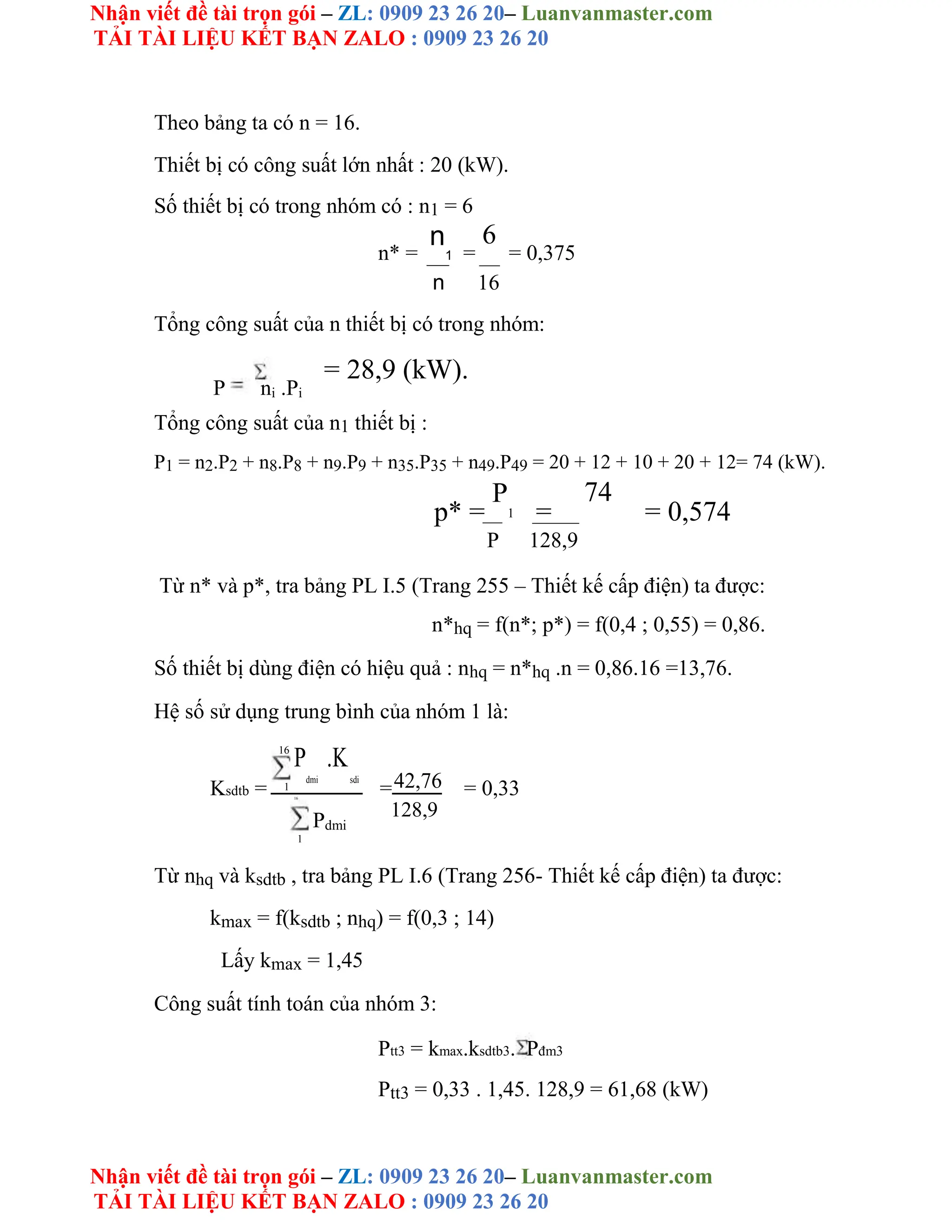 Nhận viết đề tài trọn gói – ZL: 0909 23 26 20– Luanvanmaster.com
TẢI TÀI LIỆU KẾT BẠN ZALO : 0909 23 26 20
Nhận viết đề tài trọn gói – ZL: 0909 23 26 20– Luanvanmaster.com
TẢI TÀI LIỆU KẾT BẠN ZALO : 0909 23 26 20
Theo bảng ta có n = 16.
Thiết bị có công suất lớn nhất : 20 (kW).
Số thiết bị có trong nhóm có : n1 = 6
n* =
n
1 =
6
= 0,375
n 16
Tổng công suất của n thiết bị có trong nhóm:
P ni .Pi
= 28,9 (kW).
Tổng công suất của n1 thiết bị :
P1 = n2.P2 + n8.P8 + n9.P9 + n35.P35 + n49.P49 = 20 + 12 + 10 + 20 + 12= 74 (kW).
p* =
P
1 =
74
= 0,574
P 128,9
Từ n* và p*, tra bảng PL I.5 (Trang 255 – Thiết kế cấp điện) ta được:
n*hq = f(n*; p*) = f(0,4 ; 0,55) = 0,86.
Số thiết bị dùng điện có hiệu quả : nhq = n*hq .n = 0,86.16 =13,76.
Hệ số sử dụng trung bình của nhóm 1 là:
16
P
dmi
.K
sdi
Ksdtb = 1 =42,76 = 0,33
16
Pdmi
128,9
1
Từ nhq và ksdtb , tra bảng PL I.6 (Trang 256- Thiết kế cấp điện) ta được:
kmax = f(ksdtb ; nhq) = f(0,3 ; 14)
Lấy kmax = 1,45
Công suất tính toán của nhóm 3:
Ptt3 = kmax.ksdtb3. Pđm3
Ptt3 = 0,33 . 1,45. 128,9 = 61,68 (kW)
 