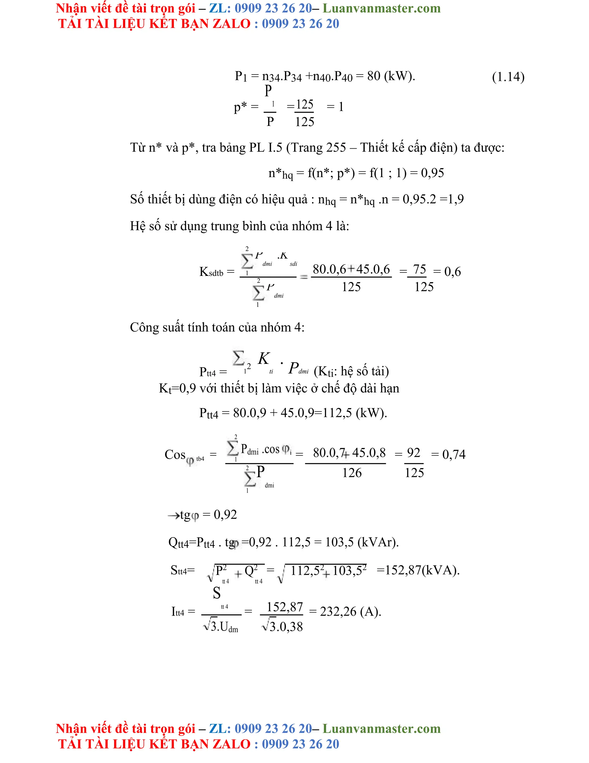 Nhận viết đề tài trọn gói – ZL: 0909 23 26 20– Luanvanmaster.com
TẢI TÀI LIỆU KẾT BẠN ZALO : 0909 23 26 20
Nhận viết đề tài trọn gói – ZL: 0909 23 26 20– Luanvanmaster.com
TẢI TÀI LIỆU KẾT BẠN ZALO : 0909 23 26 20
P1 = n34.P34 +n40.P40 = 80 (kW). (1.14)
p* =
P
1
=125 = 1
P 125
Từ n* và p*, tra bảng PL I.5 (Trang 255 – Thiết kế cấp điện) ta được:
n*hq = f(n*; p*) = f(1 ; 1) = 0,95
Số thiết bị dùng điện có hiệu quả : nhq = n*hq .n = 0,95.2 =1,9
Hệ số sử dụng trung bình của nhóm 4 là:
2
Ksdtb =
P
dmi
.K
sdi
80.0,6 45.0,6 = 75 = 0,6
1
2
125 125
P
dmi
1
Công suất tính toán của nhóm 4:
Ptt4 = 1
2
K
ti
.
Pdmi (Kti: hệ số tải)
Kt=0,9 với thiết bị làm việc ở chế độ dài hạn
Ptt4 = 80.0,9 + 45.0,9=112,5 (kW).
2
Pdmi .cos
Cos = 1
i
= 80.0,7 45.0,8 = 92 = 0,74
tb4
2
P
dmi
126 125
1
tg = 0,92
Qtt4=Ptt4 . tg =0,92 . 112,5 = 103,5 (kVAr).
Stt4= = =152,87(kVA).
P2
Q2
112,52
103,52
tt 4 tt 4
Itt4 =
S
tt 4
= 152,87 = 232,26 (A).
3.Udm 3.0,38
 