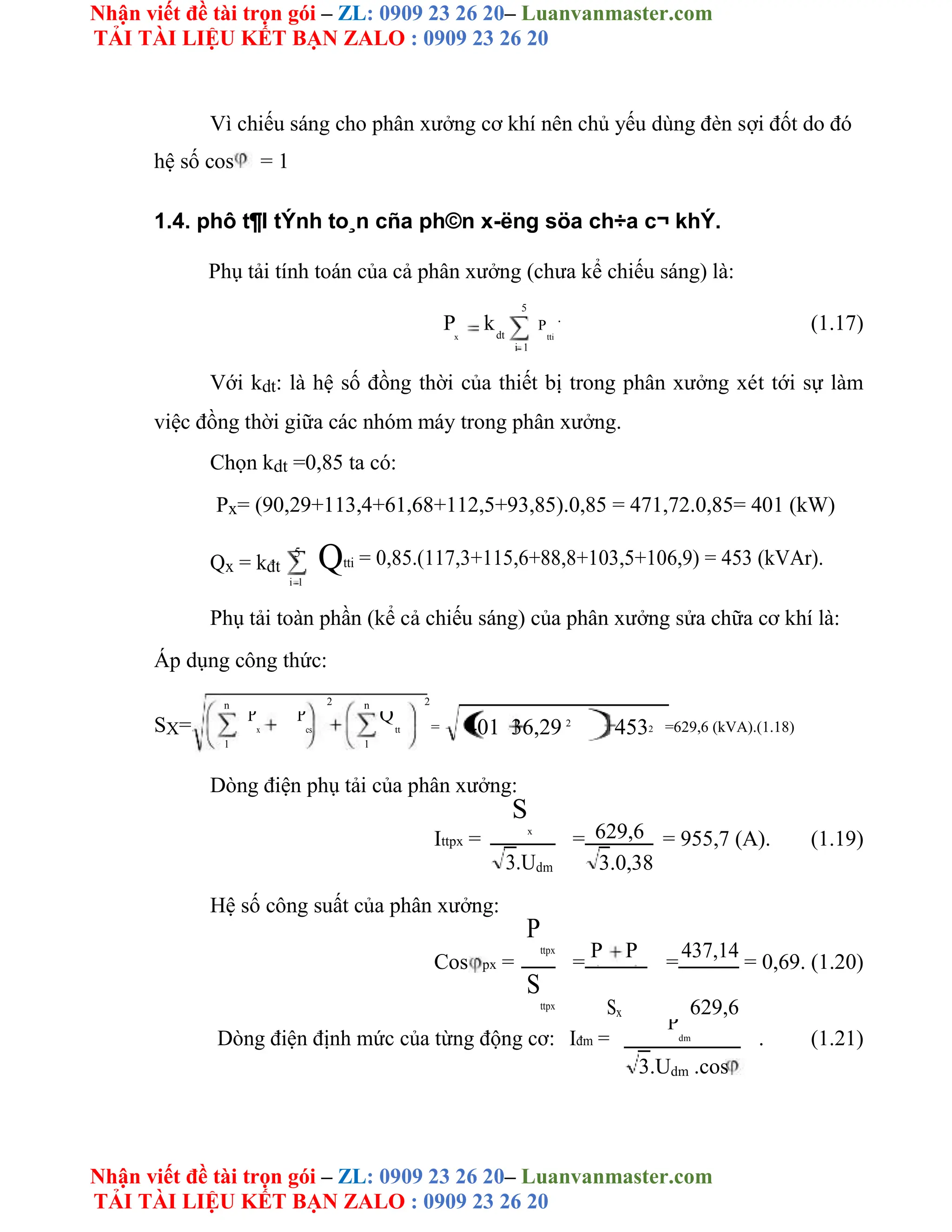 Nhận viết đề tài trọn gói – ZL: 0909 23 26 20– Luanvanmaster.com
TẢI TÀI LIỆU KẾT BẠN ZALO : 0909 23 26 20
Nhận viết đề tài trọn gói – ZL: 0909 23 26 20– Luanvanmaster.com
TẢI TÀI LIỆU KẾT BẠN ZALO : 0909 23 26 20
Vì chiếu sáng cho phân xưởng cơ khí nên chủ yếu dùng đèn sợi đốt do đó
hệ số cos = 1
1.4. phô t¶I tÝnh to¸n cña ph©n x-ëng söa ch÷a c¬ khÝ.
Phụ tải tính toán của cả phân xưởng (chưa kể chiếu sáng) là:
5
P kdt
P
.
(1.17)
x tti
i 1
Với kdt: là hệ số đồng thời của thiết bị trong phân xưởng xét tới sự làm
việc đồng thời giữa các nhóm máy trong phân xưởng.
Chọn kdt =0,85 ta có:
Px= (90,29+113,4+61,68+112,5+93,85).0,85 = 471,72.0,85= 401 (kW)
Qx = kđt
5
Qtti = 0,85.(117,3+115,6+88,8+103,5+106,9) = 453 (kVAr).
i 1
Phụ tải toàn phần (kể cả chiếu sáng) của phân xưởng sửa chữa cơ khí là:
Áp dụng công thức:
n 2 n 2
SX= = 401 36,29 2
4532 =629,6 (kVA).(1.18)
P
x
P
cs
Q
tt
1 1
Dòng điện phụ tải của phân xưởng:
Ittpx =
S
x
= 629,6 = 955,7 (A). (1.19)
3.Udm 3.0,38
Hệ số công suất của phân xưởng:
Cos px =
P
ttpx
=
P P
=
437,14
= 0,69. (1.20)
x cs
S
ttpx Sx 629,6
Dòng điện định mức của từng động cơ: Iđm =
P
dm . (1.21)
3.Udm .cos
 