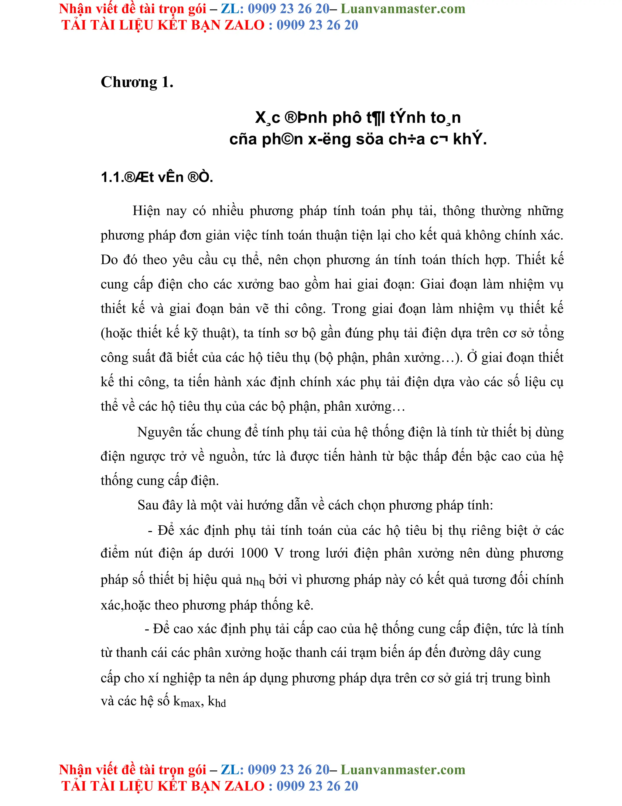 Nhận viết đề tài trọn gói – ZL: 0909 23 26 20– Luanvanmaster.com
TẢI TÀI LIỆU KẾT BẠN ZALO : 0909 23 26 20
Nhận viết đề tài trọn gói – ZL: 0909 23 26 20– Luanvanmaster.com
TẢI TÀI LIỆU KẾT BẠN ZALO : 0909 23 26 20
Chương 1.
X¸c ®Þnh phô t¶I tÝnh to¸n
cña ph©n x-ëng söa ch÷a c¬ khÝ.
1.1.®Æt vÊn ®Ò.
Hiện nay có nhiều phương pháp tính toán phụ tải, thông thường những
phương pháp đơn giản việc tính toán thuận tiện lại cho kết quả không chính xác.
Do đó theo yêu cầu cụ thể, nên chọn phương án tính toán thích hợp. Thiết kế
cung cấp điện cho các xưởng bao gồm hai giai đoạn: Giai đoạn làm nhiệm vụ
thiết kế và giai đoạn bản vẽ thi công. Trong giai đoạn làm nhiệm vụ thiết kế
(hoặc thiết kế kỹ thuật), ta tính sơ bộ gần đúng phụ tải điện dựa trên cơ sở tổng
công suất đã biết của các hộ tiêu thụ (bộ phận, phân xưởng…). Ở giai đoạn thiết
kế thi công, ta tiến hành xác định chính xác phụ tải điện dựa vào các số liệu cụ
thể về các hộ tiêu thụ của các bộ phận, phân xưởng…
Nguyên tắc chung để tính phụ tải của hệ thống điện là tính từ thiết bị dùng
điện ngược trở về nguồn, tức là được tiến hành từ bậc thấp đến bậc cao của hệ
thống cung cấp điện.
Sau đây là một vài hướng dẫn về cách chọn phương pháp tính:
- Để xác định phụ tải tính toán của các hộ tiêu bị thụ riêng biệt ở các
điểm nút điện áp dưới 1000 V trong lưới điện phân xưởng nên dùng phương
pháp số thiết bị hiệu quả nhq bởi vì phương pháp này có kết quả tương đối chính
xác,hoặc theo phương pháp thống kê.
- Để cao xác định phụ tải cấp cao của hệ thống cung cấp điện, tức là tính
từ thanh cái các phân xưởng hoặc thanh cái trạm biến áp đến đường dây cung
cấp cho xí nghiệp ta nên áp dụng phương pháp dựa trên cơ sở giá trị trung bình
và các hệ số kmax, khd
 