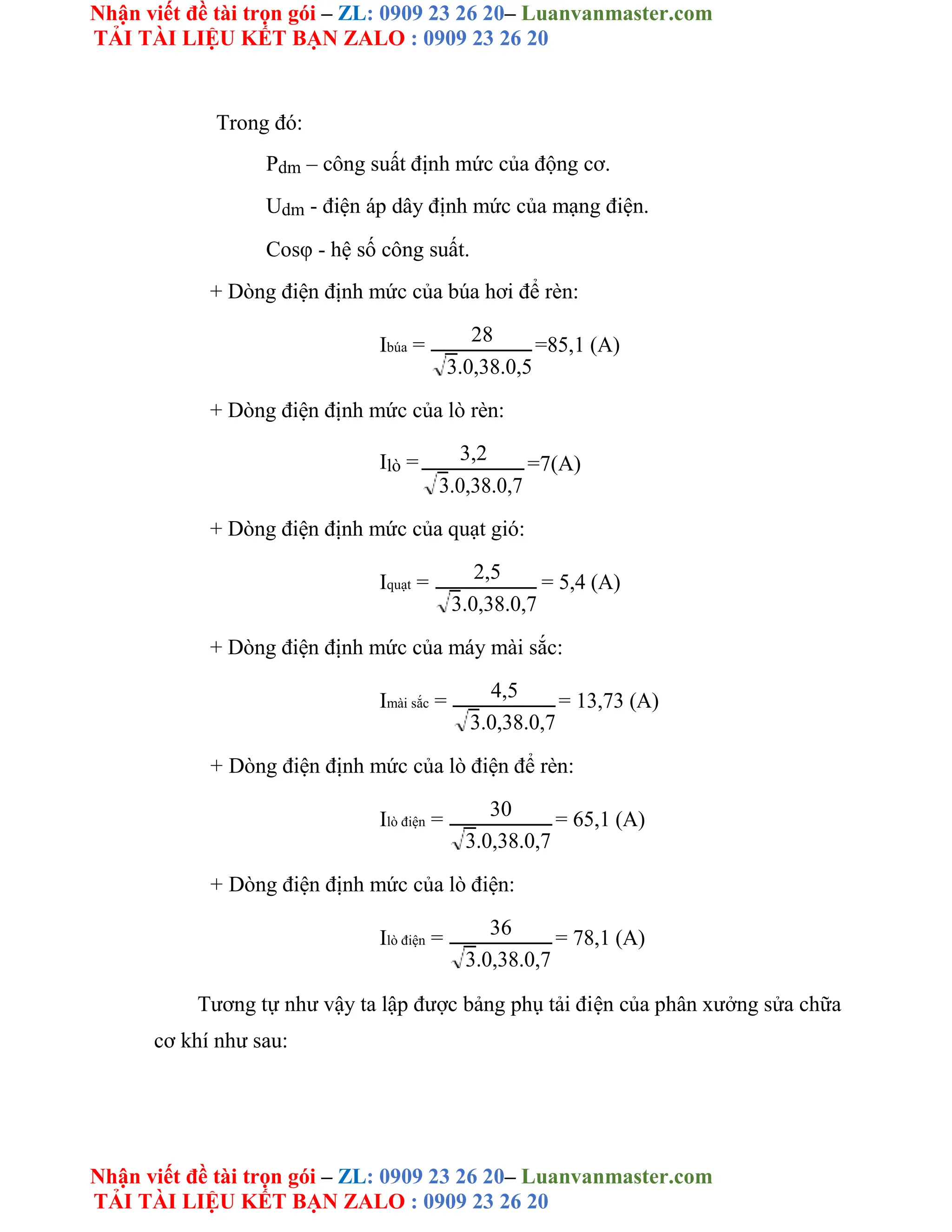 Nhận viết đề tài trọn gói – ZL: 0909 23 26 20– Luanvanmaster.com
TẢI TÀI LIỆU KẾT BẠN ZALO : 0909 23 26 20
Nhận viết đề tài trọn gói – ZL: 0909 23 26 20– Luanvanmaster.com
TẢI TÀI LIỆU KẾT BẠN ZALO : 0909 23 26 20
Trong đó:
Pdm – công suất định mức của động cơ.
Udm - điện áp dây định mức của mạng điện.
Cosφ - hệ số công suất.
+ Dòng điện định mức của búa hơi để rèn:
Ibúa = 28 =85,1 (A)
3.0,38.0,5
+ Dòng điện định mức của lò rèn:
Ilò = 3,2 =7(A)
3.0,38.0,7
+ Dòng điện định mức của quạt gió:
Iquạt = 2,5 = 5,4 (A)
3.0,38.0,7
+ Dòng điện định mức của máy mài sắc:
Imài sắc = 4,5 = 13,73 (A)
3.0,38.0,7
+ Dòng điện định mức của lò điện để rèn:
Ilò điện = 30 = 65,1 (A)
3.0,38.0,7
+ Dòng điện định mức của lò điện:
Ilò điện = 36 = 78,1 (A)
3.0,38.0,7
Tương tự như vậy ta lập được bảng phụ tải điện của phân xưởng sửa chữa
cơ khí như sau:
 