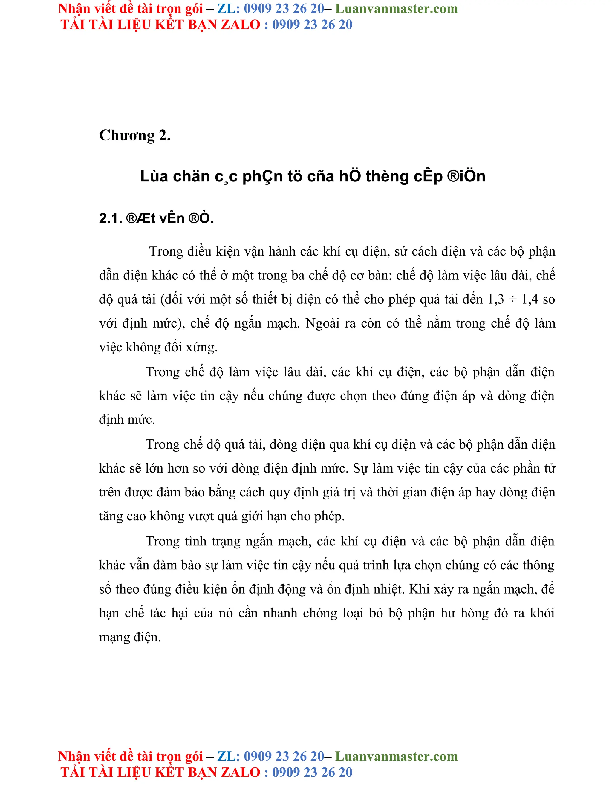 Nhận viết đề tài trọn gói – ZL: 0909 23 26 20– Luanvanmaster.com
TẢI TÀI LIỆU KẾT BẠN ZALO : 0909 23 26 20
Nhận viết đề tài trọn gói – ZL: 0909 23 26 20– Luanvanmaster.com
TẢI TÀI LIỆU KẾT BẠN ZALO : 0909 23 26 20
Chương 2.
Lùa chän c¸c phÇn tö cña hÖ thèng cÊp ®iÖn
2.1. ®Æt vÊn ®Ò.
Trong điều kiện vận hành các khí cụ điện, sứ cách điện và các bộ phận
dẫn điện khác có thể ở một trong ba chế độ cơ bản: chế độ làm việc lâu dài, chế
độ quá tải (đối với một số thiết bị điện có thể cho phép quá tải đến 1,3 ÷ 1,4 so
với định mức), chế độ ngắn mạch. Ngoài ra còn có thể nằm trong chế độ làm
việc không đối xứng.
Trong chế độ làm việc lâu dài, các khí cụ điện, các bộ phận dẫn điện
khác sẽ làm việc tin cậy nếu chúng được chọn theo đúng điện áp và dòng điện
định mức.
Trong chế độ quá tải, dòng điện qua khí cụ điện và các bộ phận dẫn điện
khác sẽ lớn hơn so với dòng điện định mức. Sự làm việc tin cậy của các phần tử
trên được đảm bảo bằng cách quy định giá trị và thời gian điện áp hay dòng điện
tăng cao không vượt quá giới hạn cho phép.
Trong tình trạng ngắn mạch, các khí cụ điện và các bộ phận dẫn điện
khác vẫn đảm bảo sự làm việc tin cậy nếu quá trình lựa chọn chúng có các thông
số theo đúng điều kiện ổn định động và ổn định nhiệt. Khi xảy ra ngắn mạch, để
hạn chế tác hại của nó cần nhanh chóng loại bỏ bộ phận hư hỏng đó ra khỏi
mạng điện.
 