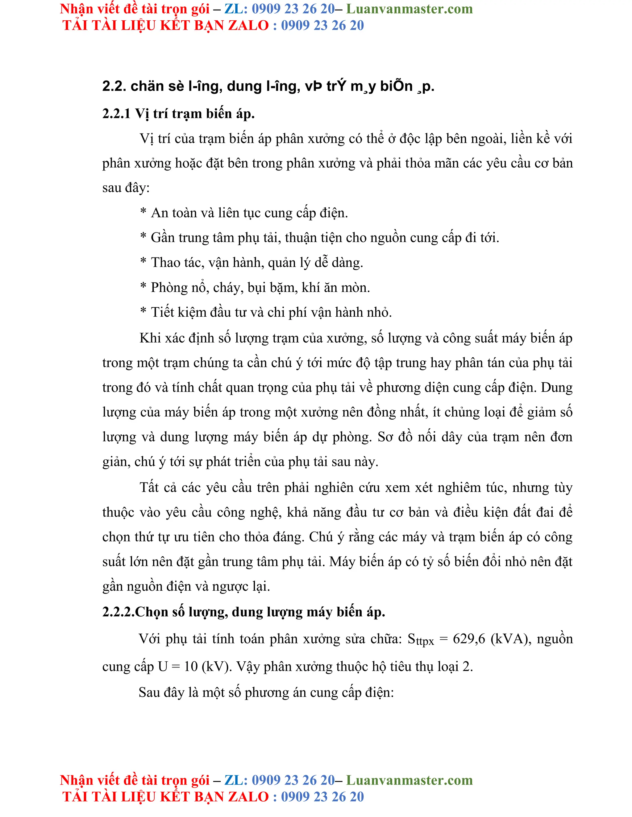 Nhận viết đề tài trọn gói – ZL: 0909 23 26 20– Luanvanmaster.com
TẢI TÀI LIỆU KẾT BẠN ZALO : 0909 23 26 20
Nhận viết đề tài trọn gói – ZL: 0909 23 26 20– Luanvanmaster.com
TẢI TÀI LIỆU KẾT BẠN ZALO : 0909 23 26 20
2.2. chän sè l-îng, dung l-îng, vÞ trÝ m¸y biÕn ¸p.
2.2.1 Vị trí trạm biến áp.
Vị trí của trạm biến áp phân xưởng có thể ở độc lập bên ngoài, liền kề với
phân xưởng hoặc đặt bên trong phân xưởng và phải thỏa mãn các yêu cầu cơ bản
sau đây:
* An toàn và liên tục cung cấp điện.
* Gần trung tâm phụ tải, thuận tiện cho nguồn cung cấp đi tới.
* Thao tác, vận hành, quản lý dễ dàng.
* Phòng nổ, cháy, bụi bặm, khí ăn mòn.
* Tiết kiệm đầu tư và chi phí vận hành nhỏ.
Khi xác định số lượng trạm của xưởng, số lượng và công suất máy biến áp
trong một trạm chúng ta cần chú ý tới mức độ tập trung hay phân tán của phụ tải
trong đó và tính chất quan trọng của phụ tải về phương diện cung cấp điện. Dung
lượng của máy biến áp trong một xưởng nên đồng nhất, ít chủng loại để giảm số
lượng và dung lượng máy biến áp dự phòng. Sơ đồ nối dây của trạm nên đơn
giản, chú ý tới sự phát triển của phụ tải sau này.
Tất cả các yêu cầu trên phải nghiên cứu xem xét nghiêm túc, nhưng tùy
thuộc vào yêu cầu công nghệ, khả năng đầu tư cơ bản và điều kiện đất đai để
chọn thứ tự ưu tiên cho thỏa đáng. Chú ý rằng các máy và trạm biến áp có công
suất lớn nên đặt gần trung tâm phụ tải. Máy biến áp có tỷ số biến đổi nhỏ nên đặt
gần nguồn điện và ngược lại.
2.2.2.Chọn số lượng, dung lượng máy biến áp.
Với phụ tải tính toán phân xưởng sửa chữa: Sttpx = 629,6 (kVA), nguồn
cung cấp U = 10 (kV). Vậy phân xưởng thuộc hộ tiêu thụ loại 2.
Sau đây là một số phương án cung cấp điện:
 