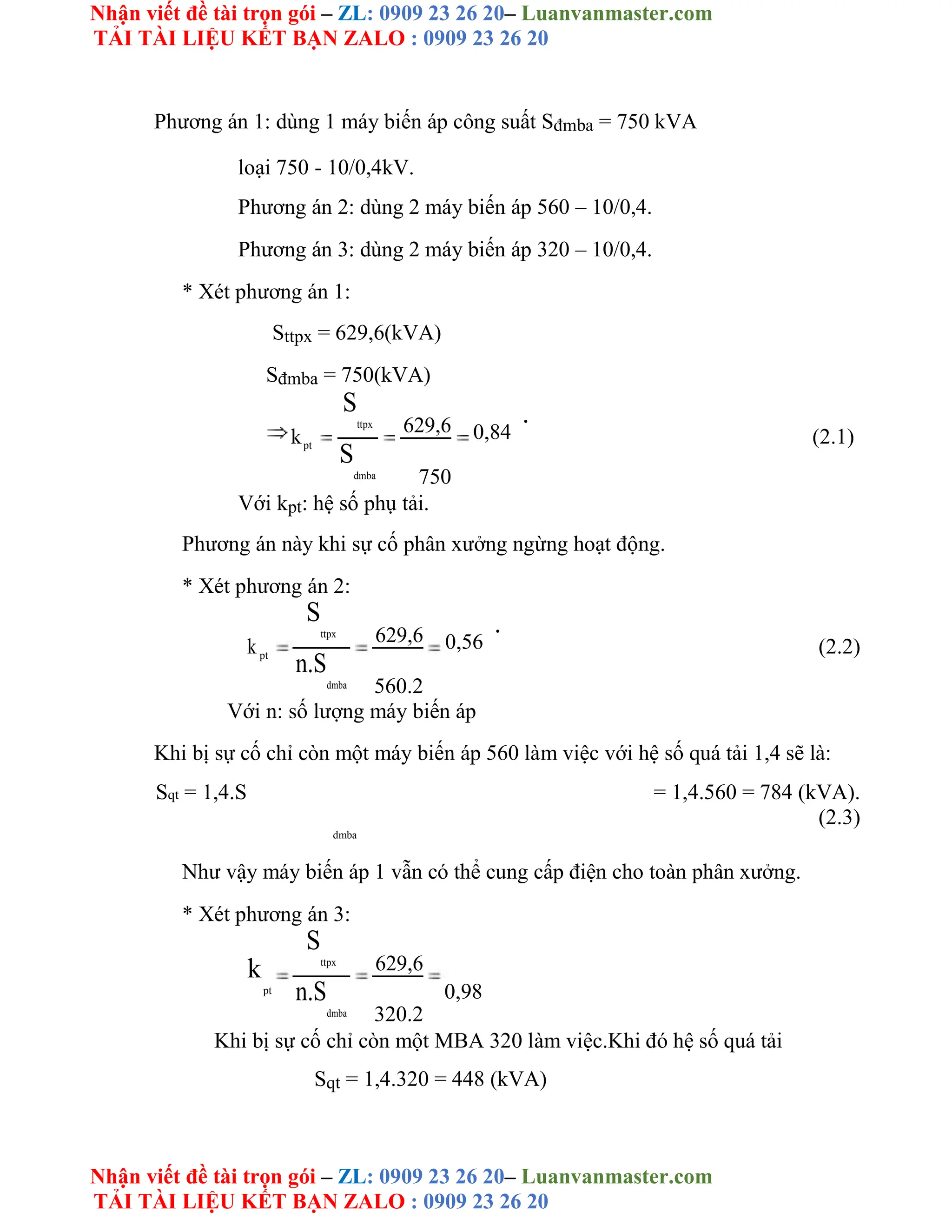 Nhận viết đề tài trọn gói – ZL: 0909 23 26 20– Luanvanmaster.com
TẢI TÀI LIỆU KẾT BẠN ZALO : 0909 23 26 20
Nhận viết đề tài trọn gói – ZL: 0909 23 26 20– Luanvanmaster.com
TẢI TÀI LIỆU KẾT BẠN ZALO : 0909 23 26 20
Phương án 1: dùng 1 máy biến áp công suất Sđmba = 750 kVA
loại 750 - 10/0,4kV.
Phương án 2: dùng 2 máy biến áp 560 – 10/0,4.
Phương án 3: dùng 2 máy biến áp 320 – 10/0,4.
* Xét phương án 1:
Sttpx = 629,6(kVA)
Sđmba = 750(kVA)
k
S
ttpx 629,6 0,84
.
(2.1)
pt
S
dmba 750
Với kpt: hệ số phụ tải.
Phương án này khi sự cố phân xưởng ngừng hoạt động.
* Xét phương án 2:
k
S
ttpx 629,6 0,56
.
(2.2)
pt
n.S
dmba 560.2
Với n: số lượng máy biến áp
Khi bị sự cố chỉ còn một máy biến áp 560 làm việc với hệ số quá tải 1,4 sẽ là:
Sqt = 1,4.S = 1,4.560 = 784 (kVA).
(2.3)
dmba
Như vậy máy biến áp 1 vẫn có thể cung cấp điện cho toàn phân xưởng.
* Xét phương án 3:
k
pt
S
ttpx 629,6
0,98
n.S
dmba 320.2
Khi bị sự cố chỉ còn một MBA 320 làm việc.Khi đó hệ số quá tải
Sqt = 1,4.320 = 448 (kVA)
 