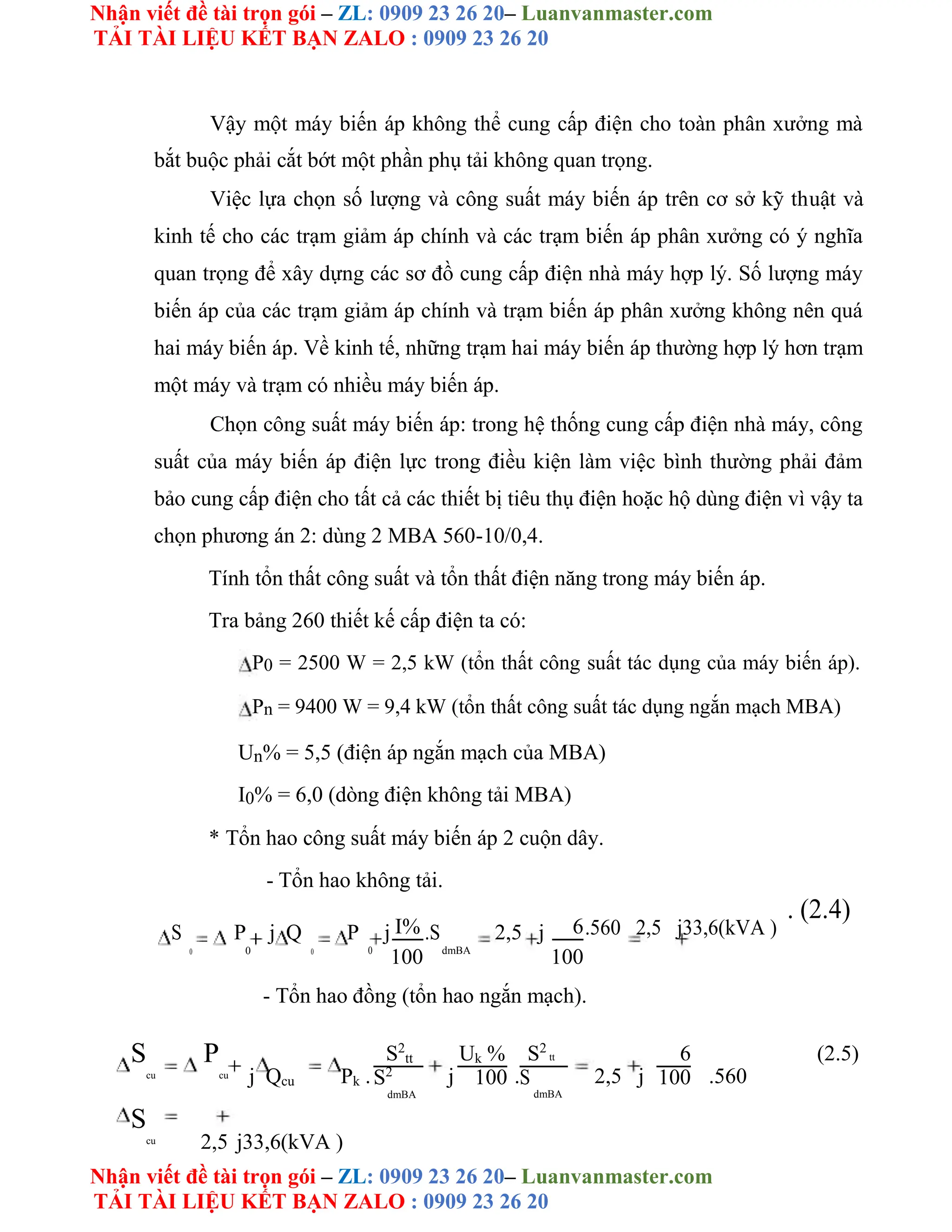 Nhận viết đề tài trọn gói – ZL: 0909 23 26 20– Luanvanmaster.com
TẢI TÀI LIỆU KẾT BẠN ZALO : 0909 23 26 20
Nhận viết đề tài trọn gói – ZL: 0909 23 26 20– Luanvanmaster.com
TẢI TÀI LIỆU KẾT BẠN ZALO : 0909 23 26 20
Vậy một máy biến áp không thể cung cấp điện cho toàn phân xưởng mà
bắt buộc phải cắt bớt một phần phụ tải không quan trọng.
Việc lựa chọn số lượng và công suất máy biến áp trên cơ sở kỹ thuật và
kinh tế cho các trạm giảm áp chính và các trạm biến áp phân xưởng có ý nghĩa
quan trọng để xây dựng các sơ đồ cung cấp điện nhà máy hợp lý. Số lượng máy
biến áp của các trạm giảm áp chính và trạm biến áp phân xưởng không nên quá
hai máy biến áp. Về kinh tế, những trạm hai máy biến áp thường hợp lý hơn trạm
một máy và trạm có nhiều máy biến áp.
Chọn công suất máy biến áp: trong hệ thống cung cấp điện nhà máy, công
suất của máy biến áp điện lực trong điều kiện làm việc bình thường phải đảm
bảo cung cấp điện cho tất cả các thiết bị tiêu thụ điện hoặc hộ dùng điện vì vậy ta
chọn phương án 2: dùng 2 MBA 560-10/0,4.
Tính tổn thất công suất và tổn thất điện năng trong máy biến áp.
Tra bảng 260 thiết kế cấp điện ta có:
P0 = 2500 W = 2,5 kW (tổn thất công suất tác dụng của máy biến áp).
Pn = 9400 W = 9,4 kW (tổn thất công suất tác dụng ngắn mạch MBA)
Un% = 5,5 (điện áp ngắn mạch của MBA)
I0% = 6,0 (dòng điện không tải MBA)
* Tổn hao công suất máy biến áp 2 cuộn dây.
- Tổn hao không tải.
S P j Q P j I% .S 2,5 j 6.560 2,5 j33,6(kVA )
. (2.4)
0 0 0 dmBA
0
100 100
- Tổn hao đồng (tổn hao ngắn mạch).
S
cu
P
cu j Qcu Pk .
S2
tt
j
Uk %
.
S2
tt
2,5 j
6
.560
(2.5)
S2
100 S
dmBA
100
dmBA
S
cu 2,5 j33,6(kVA )
 