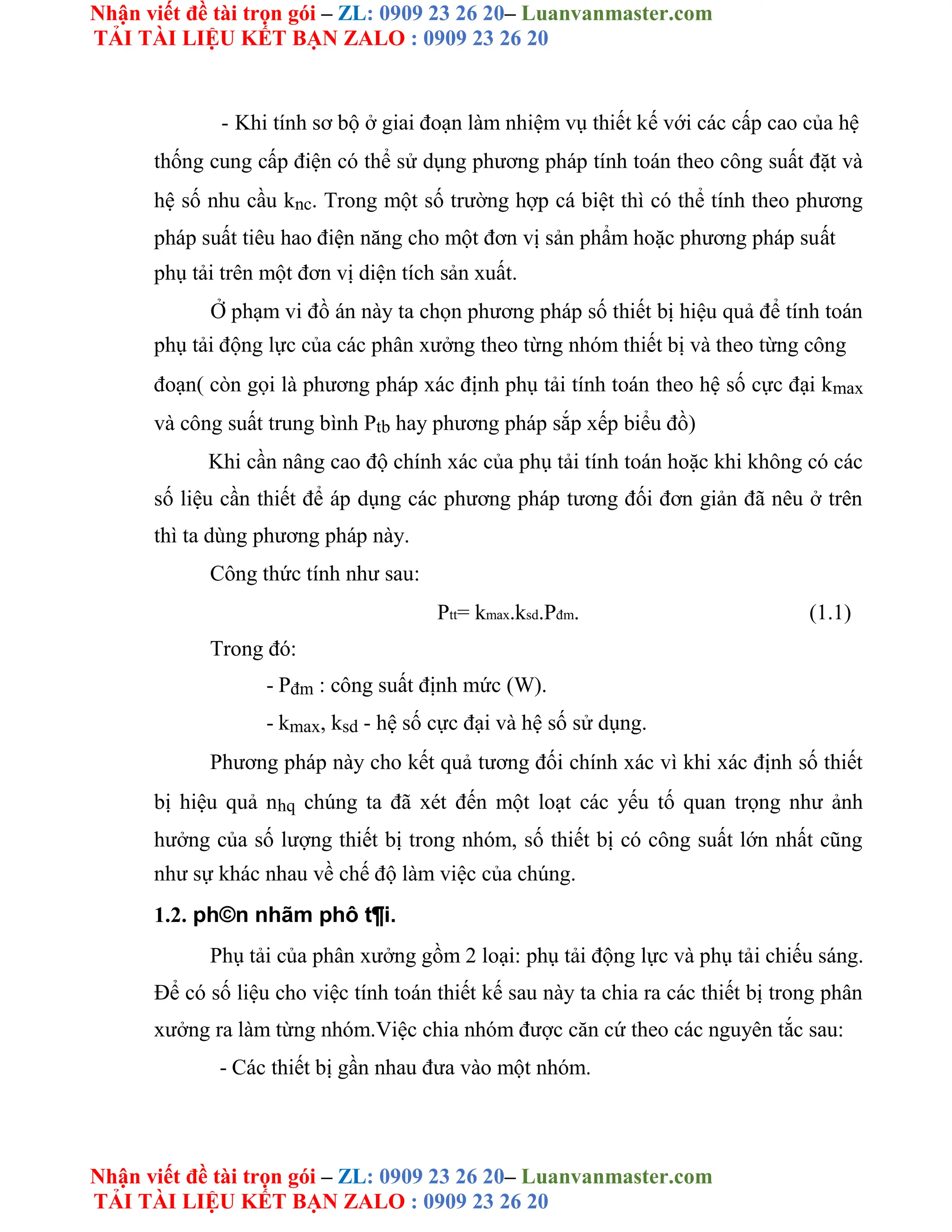 Nhận viết đề tài trọn gói – ZL: 0909 23 26 20– Luanvanmaster.com
TẢI TÀI LIỆU KẾT BẠN ZALO : 0909 23 26 20
Nhận viết đề tài trọn gói – ZL: 0909 23 26 20– Luanvanmaster.com
TẢI TÀI LIỆU KẾT BẠN ZALO : 0909 23 26 20
- Khi tính sơ bộ ở giai đoạn làm nhiệm vụ thiết kế với các cấp cao của hệ
thống cung cấp điện có thể sử dụng phương pháp tính toán theo công suất đặt và
hệ số nhu cầu knc. Trong một số trường hợp cá biệt thì có thể tính theo phương
pháp suất tiêu hao điện năng cho một đơn vị sản phẩm hoặc phương pháp suất
phụ tải trên một đơn vị diện tích sản xuất.
Ở phạm vi đồ án này ta chọn phương pháp số thiết bị hiệu quả để tính toán
phụ tải động lực của các phân xưởng theo từng nhóm thiết bị và theo từng công
đoạn( còn gọi là phương pháp xác định phụ tải tính toán theo hệ số cực đại kmax
và công suất trung bình Ptb hay phương pháp sắp xếp biểu đồ)
Khi cần nâng cao độ chính xác của phụ tải tính toán hoặc khi không có các
số liệu cần thiết để áp dụng các phương pháp tương đối đơn giản đã nêu ở trên
thì ta dùng phương pháp này.
Công thức tính như sau:
Ptt= kmax.ksd.Pđm. (1.1)
Trong đó:
- Pđm : công suất định mức (W).
- kmax, ksd - hệ số cực đại và hệ số sử dụng.
Phương pháp này cho kết quả tương đối chính xác vì khi xác định số thiết
bị hiệu quả nhq chúng ta đã xét đến một loạt các yếu tố quan trọng như ảnh
hưởng của số lượng thiết bị trong nhóm, số thiết bị có công suất lớn nhất cũng
như sự khác nhau về chế độ làm việc của chúng.
1.2. ph©n nhãm phô t¶i.
Phụ tải của phân xưởng gồm 2 loại: phụ tải động lực và phụ tải chiếu sáng.
Để có số liệu cho việc tính toán thiết kế sau này ta chia ra các thiết bị trong phân
xưởng ra làm từng nhóm.Việc chia nhóm được căn cứ theo các nguyên tắc sau:
- Các thiết bị gần nhau đưa vào một nhóm.
 