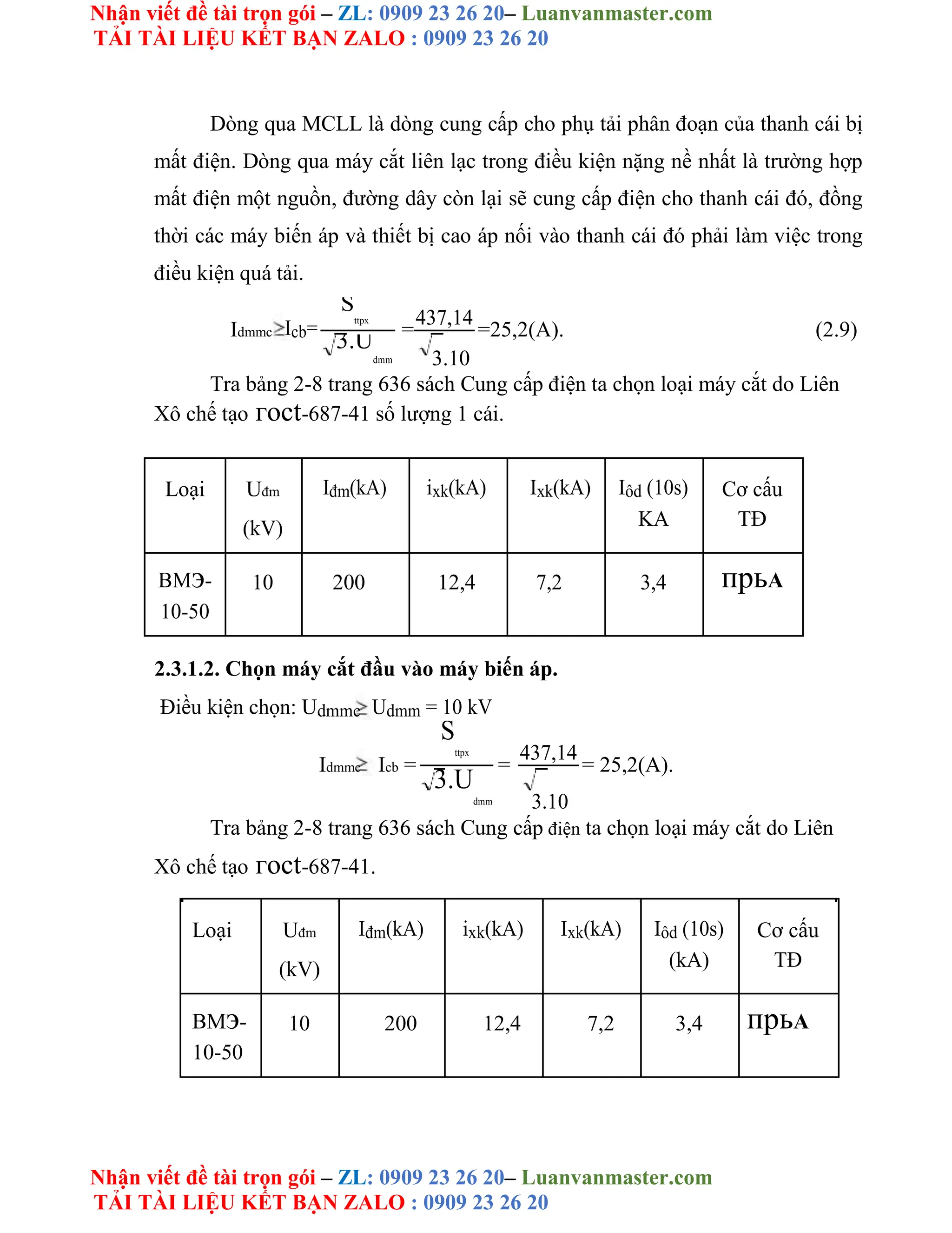 Nhận viết đề tài trọn gói – ZL: 0909 23 26 20– Luanvanmaster.com
TẢI TÀI LIỆU KẾT BẠN ZALO : 0909 23 26 20
Nhận viết đề tài trọn gói – ZL: 0909 23 26 20– Luanvanmaster.com
TẢI TÀI LIỆU KẾT BẠN ZALO : 0909 23 26 20
Dòng qua MCLL là dòng cung cấp cho phụ tải phân đoạn của thanh cái bị
mất điện. Dòng qua máy cắt liên lạc trong điều kiện nặng nề nhất là trường hợp
mất điện một nguồn, đường dây còn lại sẽ cung cấp điện cho thanh cái đó, đồng
thời các máy biến áp và thiết bị cao áp nối vào thanh cái đó phải làm việc trong
điều kiện quá tải.
Idmmc Icb=
S
ttpx
=
437,14
=25,2(A). (2.9)
3.U
dmm 3.10
Tra bảng 2-8 trang 636 sách Cung cấp điện ta chọn loại máy cắt do Liên
Xô chế tạo гoct-687-41 số lượng 1 cái.
Loại Uđm Iđm(kA) ixk(kA) Ixk(kA) Iôd (10s) Cơ cấu
(kV) KA TĐ
BMэ- 10 200 12,4 7,2 3,4 прьА
10-50
2.3.1.2. Chọn máy cắt đầu vào máy biến áp.
Điều kiện chọn: Udmmc Udmm = 10 kV
Idmmc Icb =
S
ttpx
=
437,14
= 25,2(A).
3.U
dmm 3.10
Tra bảng 2-8 trang 636 sách Cung cấp điện ta chọn loại máy cắt do Liên
Xô chế tạo гoct-687-41.
Loại Uđm Iđm(kA) ixk(kA) Ixk(kA) Iôd (10s) Cơ cấu
(kV) (kA) TĐ
BMэ- 10 200 12,4 7,2 3,4 прьА
10-50
 