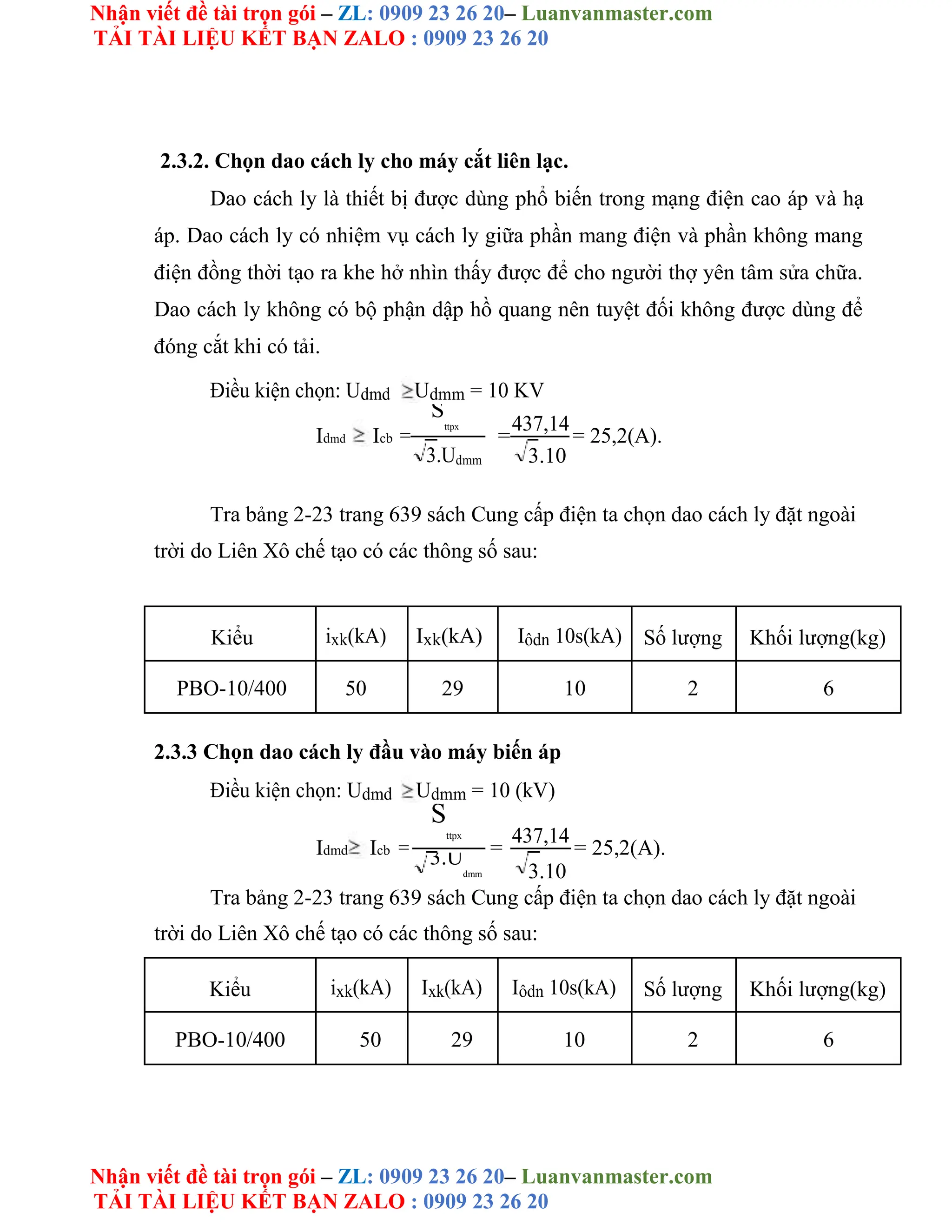 Nhận viết đề tài trọn gói – ZL: 0909 23 26 20– Luanvanmaster.com
TẢI TÀI LIỆU KẾT BẠN ZALO : 0909 23 26 20
Nhận viết đề tài trọn gói – ZL: 0909 23 26 20– Luanvanmaster.com
TẢI TÀI LIỆU KẾT BẠN ZALO : 0909 23 26 20
2.3.2. Chọn dao cách ly cho máy cắt liên lạc.
Dao cách ly là thiết bị được dùng phổ biến trong mạng điện cao áp và hạ
áp. Dao cách ly có nhiệm vụ cách ly giữa phần mang điện và phần không mang
điện đồng thời tạo ra khe hở nhìn thấy được để cho người thợ yên tâm sửa chữa.
Dao cách ly không có bộ phận dập hồ quang nên tuyệt đối không được dùng để
đóng cắt khi có tải.
Điều kiện chọn: Udmd Udmm = 10 KV
Idmd Icb =
S
ttpx
=
437,14
= 25,2(A).
3.Udmm 3.10
Tra bảng 2-23 trang 639 sách Cung cấp điện ta chọn dao cách ly đặt ngoài
trời do Liên Xô chế tạo có các thông số sau:
Kiểu ixk(kA) Ixk(kA) Iôdn 10s(kA) Số lượng Khối lượng(kg)
PBO-10/400 50 29 10 2 6
2.3.3 Chọn dao cách ly đầu vào máy biến áp
Điều kiện chọn: Udmd Udmm = 10 (kV)
Idmd Icb =
S
ttpx
=
437,14
= 25,2(A).
3.U
dmm 3.10
Tra bảng 2-23 trang 639 sách Cung cấp điện ta chọn dao cách ly đặt ngoài
trời do Liên Xô chế tạo có các thông số sau:
Kiểu ixk(kA) Ixk(kA) Iôdn 10s(kA) Số lượng Khối lượng(kg)
PBO-10/400 50 29 10 2 6
 