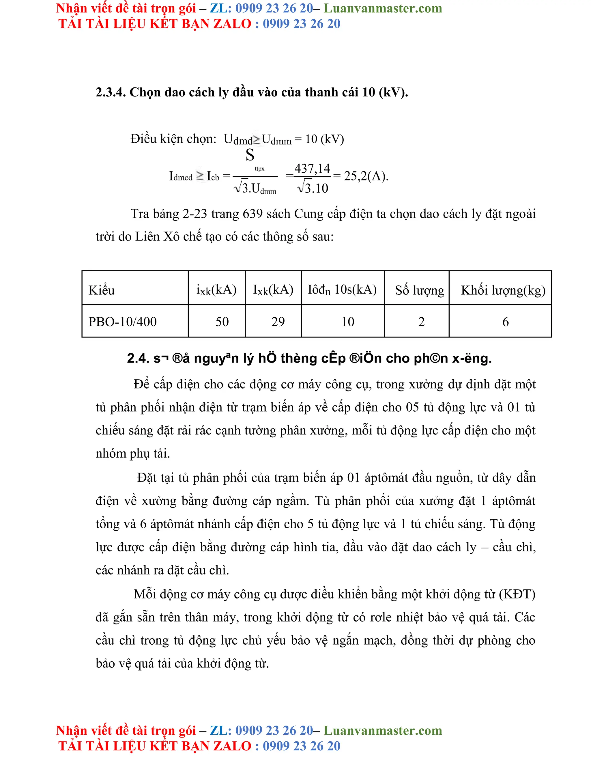 Nhận viết đề tài trọn gói – ZL: 0909 23 26 20– Luanvanmaster.com
TẢI TÀI LIỆU KẾT BẠN ZALO : 0909 23 26 20
Nhận viết đề tài trọn gói – ZL: 0909 23 26 20– Luanvanmaster.com
TẢI TÀI LIỆU KẾT BẠN ZALO : 0909 23 26 20
2.3.4. Chọn dao cách ly đầu vào của thanh cái 10 (kV).
Điều kiện chọn: Udmd Udmm = 10 (kV)
Idmcd Icb =
S
ttpx
=
437,14
= 25,2(A).
3.Udmm 3.10
Tra bảng 2-23 trang 639 sách Cung cấp điện ta chọn dao cách ly đặt ngoài
trời do Liên Xô chế tạo có các thông số sau:
Kiểu ixk(kA) Ixk(kA) Iôđn 10s(kA) Số lượng Khối lượng(kg)
PBO-10/400 50 29 10 2 6
2.4. s¬ ®å nguyªn lý hÖ thèng cÊp ®iÖn cho ph©n x-ëng.
Để cấp điện cho các động cơ máy công cụ, trong xưởng dự định đặt một
tủ phân phối nhận điện từ trạm biến áp về cấp điện cho 05 tủ động lực và 01 tủ
chiếu sáng đặt rải rác cạnh tường phân xưởng, mỗi tủ động lực cấp điện cho một
nhóm phụ tải.
Đặt tại tủ phân phối của trạm biến áp 01 áptômát đầu nguồn, từ dây dẫn
điện về xưởng bằng đường cáp ngầm. Tủ phân phối của xưởng đặt 1 áptômát
tổng và 6 áptômát nhánh cấp điện cho 5 tủ động lực và 1 tủ chiếu sáng. Tủ động
lực được cấp điện bằng đường cáp hình tia, đầu vào đặt dao cách ly – cầu chì,
các nhánh ra đặt cầu chì.
Mỗi động cơ máy công cụ được điều khiển bằng một khởi động từ (KĐT)
đã gắn sẵn trên thân máy, trong khởi động từ có rơle nhiệt bảo vệ quá tải. Các
cầu chì trong tủ động lực chủ yếu bảo vệ ngắn mạch, đồng thời dự phòng cho
bảo vệ quá tải của khởi động từ.
 