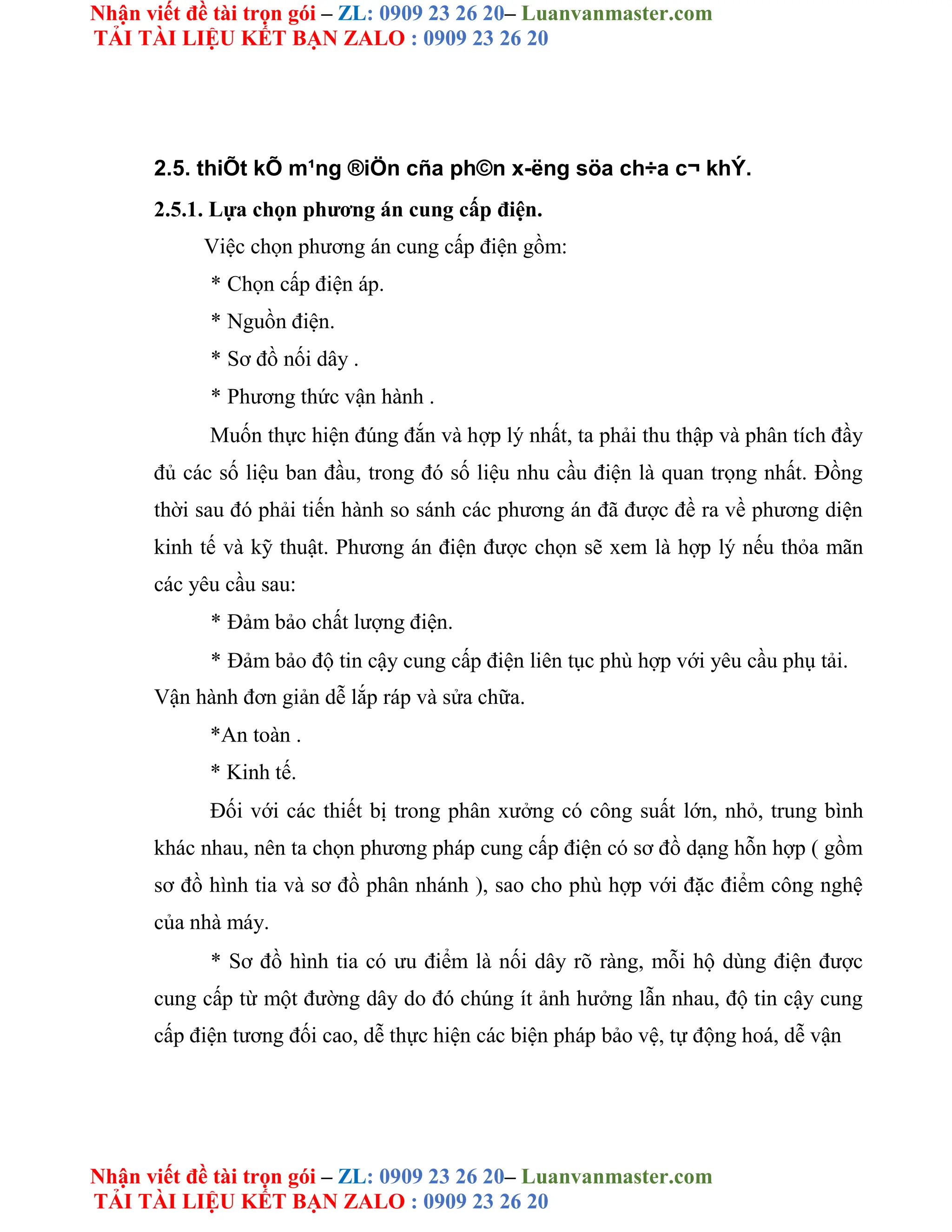Nhận viết đề tài trọn gói – ZL: 0909 23 26 20– Luanvanmaster.com
TẢI TÀI LIỆU KẾT BẠN ZALO : 0909 23 26 20
Nhận viết đề tài trọn gói – ZL: 0909 23 26 20– Luanvanmaster.com
TẢI TÀI LIỆU KẾT BẠN ZALO : 0909 23 26 20
2.5. thiÕt kÕ m¹ng ®iÖn cña ph©n x-ëng söa ch÷a c¬ khÝ.
2.5.1. Lựa chọn phương án cung cấp điện.
Việc chọn phương án cung cấp điện gồm:
* Chọn cấp điện áp.
* Nguồn điện.
* Sơ đồ nối dây .
* Phương thức vận hành .
Muốn thực hiện đúng đắn và hợp lý nhất, ta phải thu thập và phân tích đầy
đủ các số liệu ban đầu, trong đó số liệu nhu cầu điện là quan trọng nhất. Đồng
thời sau đó phải tiến hành so sánh các phương án đã được đề ra về phương diện
kinh tế và kỹ thuật. Phương án điện được chọn sẽ xem là hợp lý nếu thỏa mãn
các yêu cầu sau:
* Đảm bảo chất lượng điện.
* Đảm bảo độ tin cậy cung cấp điện liên tục phù hợp với yêu cầu phụ tải.
Vận hành đơn giản dễ lắp ráp và sửa chữa.
*An toàn .
* Kinh tế.
Đối với các thiết bị trong phân xưởng có công suất lớn, nhỏ, trung bình
khác nhau, nên ta chọn phương pháp cung cấp điện có sơ đồ dạng hỗn hợp ( gồm
sơ đồ hình tia và sơ đồ phân nhánh ), sao cho phù hợp với đặc điểm công nghệ
của nhà máy.
* Sơ đồ hình tia có ưu điểm là nối dây rõ ràng, mỗi hộ dùng điện được
cung cấp từ một đường dây do đó chúng ít ảnh hưởng lẫn nhau, độ tin cậy cung
cấp điện tương đối cao, dễ thực hiện các biện pháp bảo vệ, tự động hoá, dễ vận
 
