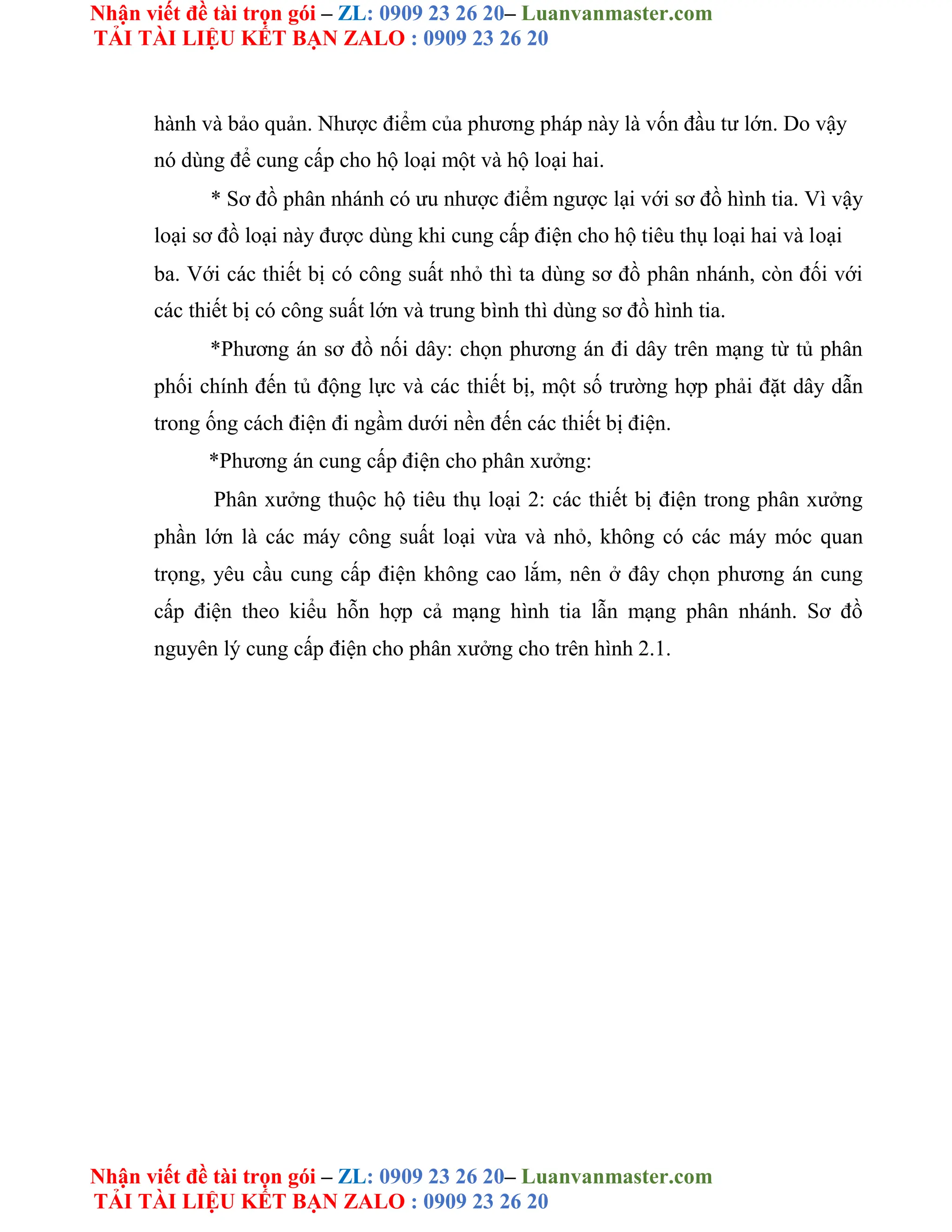 Nhận viết đề tài trọn gói – ZL: 0909 23 26 20– Luanvanmaster.com
TẢI TÀI LIỆU KẾT BẠN ZALO : 0909 23 26 20
Nhận viết đề tài trọn gói – ZL: 0909 23 26 20– Luanvanmaster.com
TẢI TÀI LIỆU KẾT BẠN ZALO : 0909 23 26 20
hành và bảo quản. Nhược điểm của phương pháp này là vốn đầu tư lớn. Do vậy
nó dùng để cung cấp cho hộ loại một và hộ loại hai.
* Sơ đồ phân nhánh có ưu nhược điểm ngược lại với sơ đồ hình tia. Vì vậy
loại sơ đồ loại này được dùng khi cung cấp điện cho hộ tiêu thụ loại hai và loại
ba. Với các thiết bị có công suất nhỏ thì ta dùng sơ đồ phân nhánh, còn đối với
các thiết bị có công suất lớn và trung bình thì dùng sơ đồ hình tia.
*Phương án sơ đồ nối dây: chọn phương án đi dây trên mạng từ tủ phân
phối chính đến tủ động lực và các thiết bị, một số trường hợp phải đặt dây dẫn
trong ống cách điện đi ngầm dưới nền đến các thiết bị điện.
*Phương án cung cấp điện cho phân xưởng:
Phân xưởng thuộc hộ tiêu thụ loại 2: các thiết bị điện trong phân xưởng
phần lớn là các máy công suất loại vừa và nhỏ, không có các máy móc quan
trọng, yêu cầu cung cấp điện không cao lắm, nên ở đây chọn phương án cung
cấp điện theo kiểu hỗn hợp cả mạng hình tia lẫn mạng phân nhánh. Sơ đồ
nguyên lý cung cấp điện cho phân xưởng cho trên hình 2.1.
 