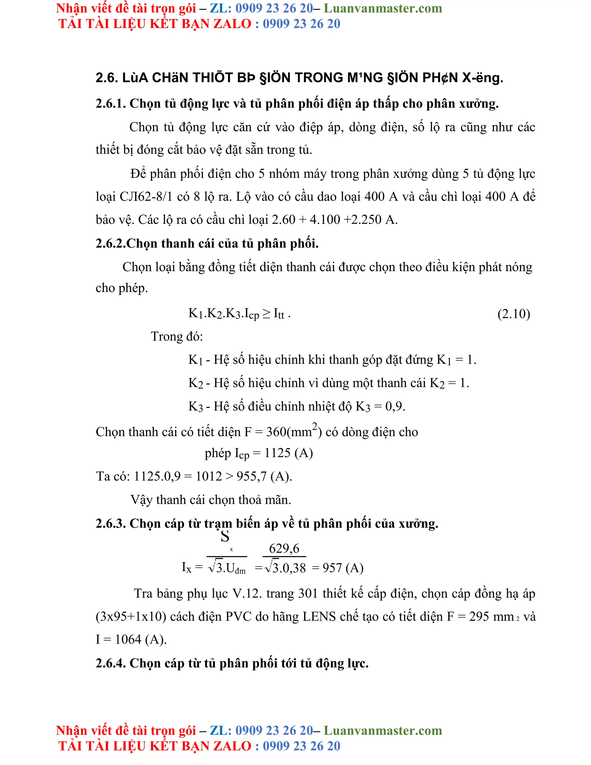 Nhận viết đề tài trọn gói – ZL: 0909 23 26 20– Luanvanmaster.com
TẢI TÀI LIỆU KẾT BẠN ZALO : 0909 23 26 20
Nhận viết đề tài trọn gói – ZL: 0909 23 26 20– Luanvanmaster.com
TẢI TÀI LIỆU KẾT BẠN ZALO : 0909 23 26 20
2.6. LùA CHäN THIÕT BÞ §IÖN TRONG M¹NG §IÖN PH¢N X-ëng.
2.6.1. Chọn tủ động lực và tủ phân phối điện áp thấp cho phân xưởng.
Chọn tủ động lực căn cứ vào điệp áp, dòng điện, số lộ ra cũng như các
thiết bị đóng cắt bảo vệ đặt sẵn trong tủ.
Để phân phối điện cho 5 nhóm máy trong phân xưởng dùng 5 tủ động lực
loại CЛ62-8/1 có 8 lộ ra. Lộ vào có cầu dao loại 400 A và cầu chì loại 400 A để
bảo vệ. Các lộ ra có cầu chì loại 2.60 + 4.100 +2.250 A.
2.6.2.Chọn thanh cái của tủ phân phối.
Chọn loại bằng đồng tiết diện thanh cái được chọn theo điều kiện phát nóng
cho phép.
K1.K2.K3.Icp ≥ Itt . (2.10)
Trong đó:
K1 - Hệ số hiệu chỉnh khi thanh góp đặt đứng K1 = 1.
K2 - Hệ số hiệu chỉnh vì dùng một thanh cái K2 = 1.
K3 - Hệ số điều chỉnh nhiệt độ K3 = 0,9.
Chọn thanh cái có tiết diện F = 360(mm2
) có dòng điện cho
phép Icp = 1125 (A)
Ta có: 1125.0,9 = 1012 > 955,7 (A).
Vậy thanh cái chọn thoả mãn.
2.6.3. Chọn cáp từ trạm biến áp về tủ phân phối của xưởng.
Ix =
S
x
=
629,6
= 957 (A)
3.Uđm 3.0,38
Tra bảng phụ lục V.12. trang 301 thiết kế cấp điện, chọn cáp đồng hạ áp
(3x95+1x10) cách điện PVC do hãng LENS chế tạo có tiết diện F = 295 mm 2 và
I = 1064 (A).
2.6.4. Chọn cáp từ tủ phân phối tới tủ động lực.
 