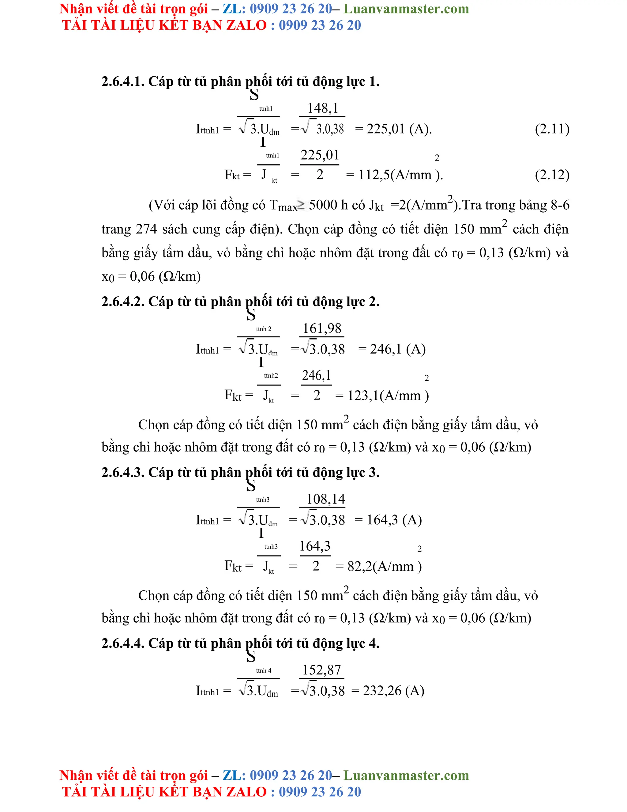 Nhận viết đề tài trọn gói – ZL: 0909 23 26 20– Luanvanmaster.com
TẢI TÀI LIỆU KẾT BẠN ZALO : 0909 23 26 20
Nhận viết đề tài trọn gói – ZL: 0909 23 26 20– Luanvanmaster.com
TẢI TÀI LIỆU KẾT BẠN ZALO : 0909 23 26 20
2.6.4.1. Cáp từ tủ phân phối tới tủ động lực 1.
Ittnh1 =
S
ttnh1
=
148,1
= 225,01 (A). (2.11)
3.0,38
3.Uđm
I
ttnh1 225,01 2
Fkt = = = 112,5(A/mm ). (2.12)
J kt
2
(Với cáp lõi đồng có Tmax 5000 h có Jkt =2(A/mm2
).Tra trong bảng 8-6
trang 274 sách cung cấp điện). Chọn cáp đồng có tiết diện 150 mm2
cách điện
bằng giấy tẩm dầu, vỏ bằng chì hoặc nhôm đặt trong đất có r0 = 0,13 (Ω/km) và
x0 = 0,06 (Ω/km)
2.6.4.2. Cáp từ tủ phân phối tới tủ động lực 2.
Ittnh1 =
S
ttnh 2
=
161,98
= 246,1 (A)
3.Uđm 3.0,38
I
ttnh2 246,1 2
Fkt = = = 123,1(A/mm )
Jkt 2
Chọn cáp đồng có tiết diện 150 mm2
cách điện bằng giấy tẩm dầu, vỏ
bằng chì hoặc nhôm đặt trong đất có r0 = 0,13 (Ω/km) và x0 = 0,06 (Ω/km)
2.6.4.3. Cáp từ tủ phân phối tới tủ động lực 3.
Ittnh1 =
S
ttnh3
=
108,14
= 164,3 (A)
3.Uđm 3.0,38
I
ttnh3 164,3 2
Fkt = = = 82,2(A/mm )
Jkt 2
Chọn cáp đồng có tiết diện 150 mm2
cách điện bằng giấy tẩm dầu, vỏ
bằng chì hoặc nhôm đặt trong đất có r0 = 0,13 (Ω/km) và x0 = 0,06 (Ω/km)
2.6.4.4. Cáp từ tủ phân phối tới tủ động lực 4.
Ittnh1 =
S
ttnh 4
=
152,87
= 232,26 (A)
3.Uđm 3.0,38
 